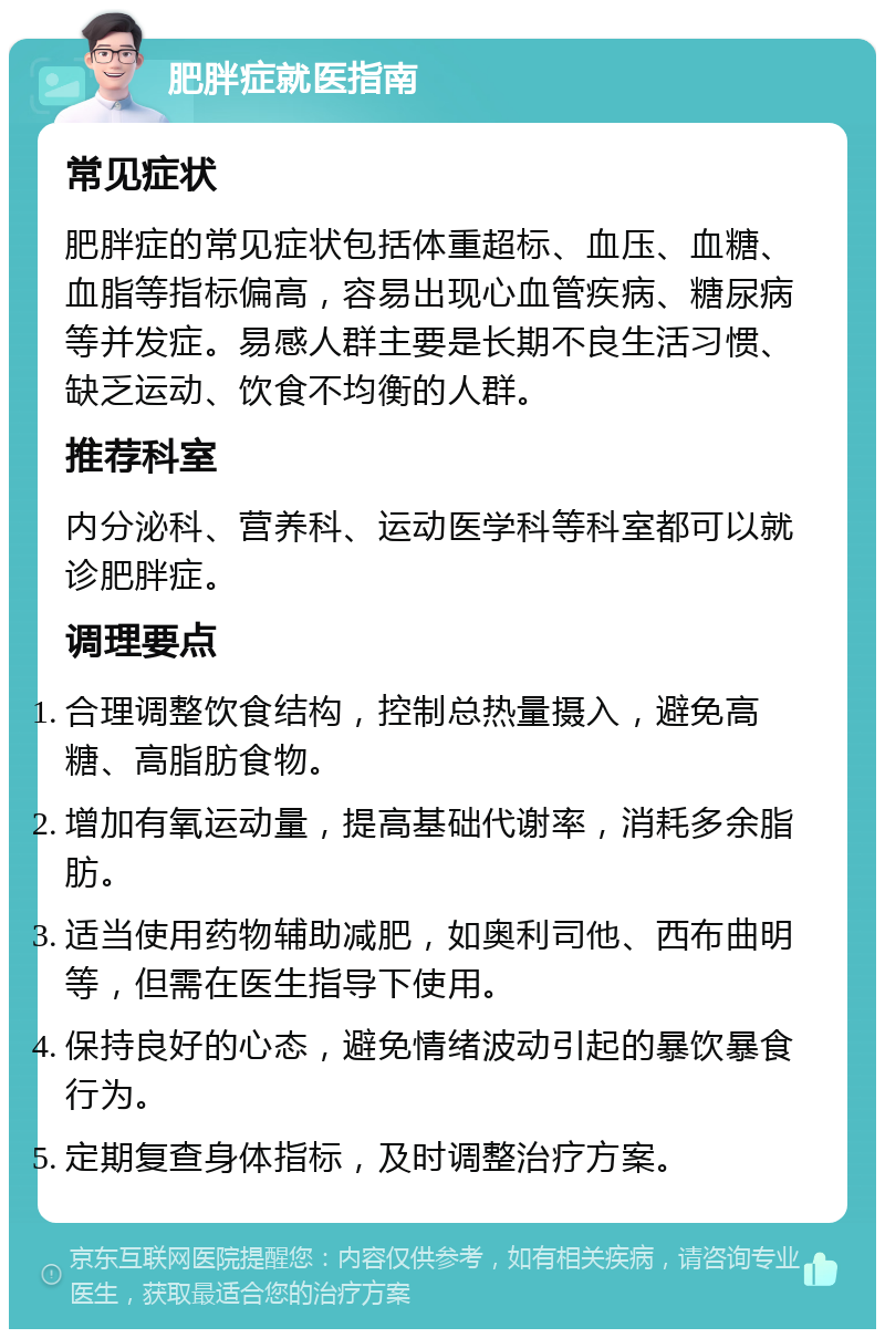 肥胖症就医指南 常见症状 肥胖症的常见症状包括体重超标、血压、血糖、血脂等指标偏高，容易出现心血管疾病、糖尿病等并发症。易感人群主要是长期不良生活习惯、缺乏运动、饮食不均衡的人群。 推荐科室 内分泌科、营养科、运动医学科等科室都可以就诊肥胖症。 调理要点 合理调整饮食结构，控制总热量摄入，避免高糖、高脂肪食物。 增加有氧运动量，提高基础代谢率，消耗多余脂肪。 适当使用药物辅助减肥，如奥利司他、西布曲明等，但需在医生指导下使用。 保持良好的心态，避免情绪波动引起的暴饮暴食行为。 定期复查身体指标，及时调整治疗方案。