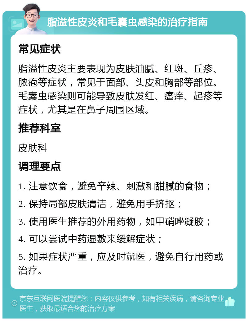 脂溢性皮炎和毛囊虫感染的治疗指南 常见症状 脂溢性皮炎主要表现为皮肤油腻、红斑、丘疹、脓疱等症状，常见于面部、头皮和胸部等部位。毛囊虫感染则可能导致皮肤发红、瘙痒、起疹等症状，尤其是在鼻子周围区域。 推荐科室 皮肤科 调理要点 1. 注意饮食，避免辛辣、刺激和甜腻的食物； 2. 保持局部皮肤清洁，避免用手挤抠； 3. 使用医生推荐的外用药物，如甲硝唑凝胶； 4. 可以尝试中药湿敷来缓解症状； 5. 如果症状严重，应及时就医，避免自行用药或治疗。