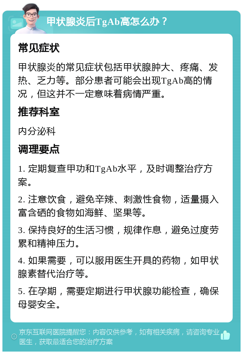 甲状腺炎后TgAb高怎么办？ 常见症状 甲状腺炎的常见症状包括甲状腺肿大、疼痛、发热、乏力等。部分患者可能会出现TgAb高的情况，但这并不一定意味着病情严重。 推荐科室 内分泌科 调理要点 1. 定期复查甲功和TgAb水平，及时调整治疗方案。 2. 注意饮食，避免辛辣、刺激性食物，适量摄入富含硒的食物如海鲜、坚果等。 3. 保持良好的生活习惯，规律作息，避免过度劳累和精神压力。 4. 如果需要，可以服用医生开具的药物，如甲状腺素替代治疗等。 5. 在孕期，需要定期进行甲状腺功能检查，确保母婴安全。