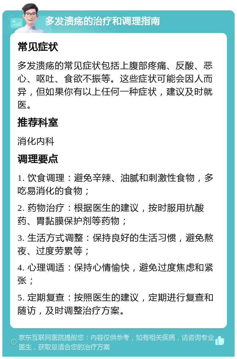 多发溃疡的治疗和调理指南 常见症状 多发溃疡的常见症状包括上腹部疼痛、反酸、恶心、呕吐、食欲不振等。这些症状可能会因人而异，但如果你有以上任何一种症状，建议及时就医。 推荐科室 消化内科 调理要点 1. 饮食调理：避免辛辣、油腻和刺激性食物，多吃易消化的食物； 2. 药物治疗：根据医生的建议，按时服用抗酸药、胃黏膜保护剂等药物； 3. 生活方式调整：保持良好的生活习惯，避免熬夜、过度劳累等； 4. 心理调适：保持心情愉快，避免过度焦虑和紧张； 5. 定期复查：按照医生的建议，定期进行复查和随访，及时调整治疗方案。