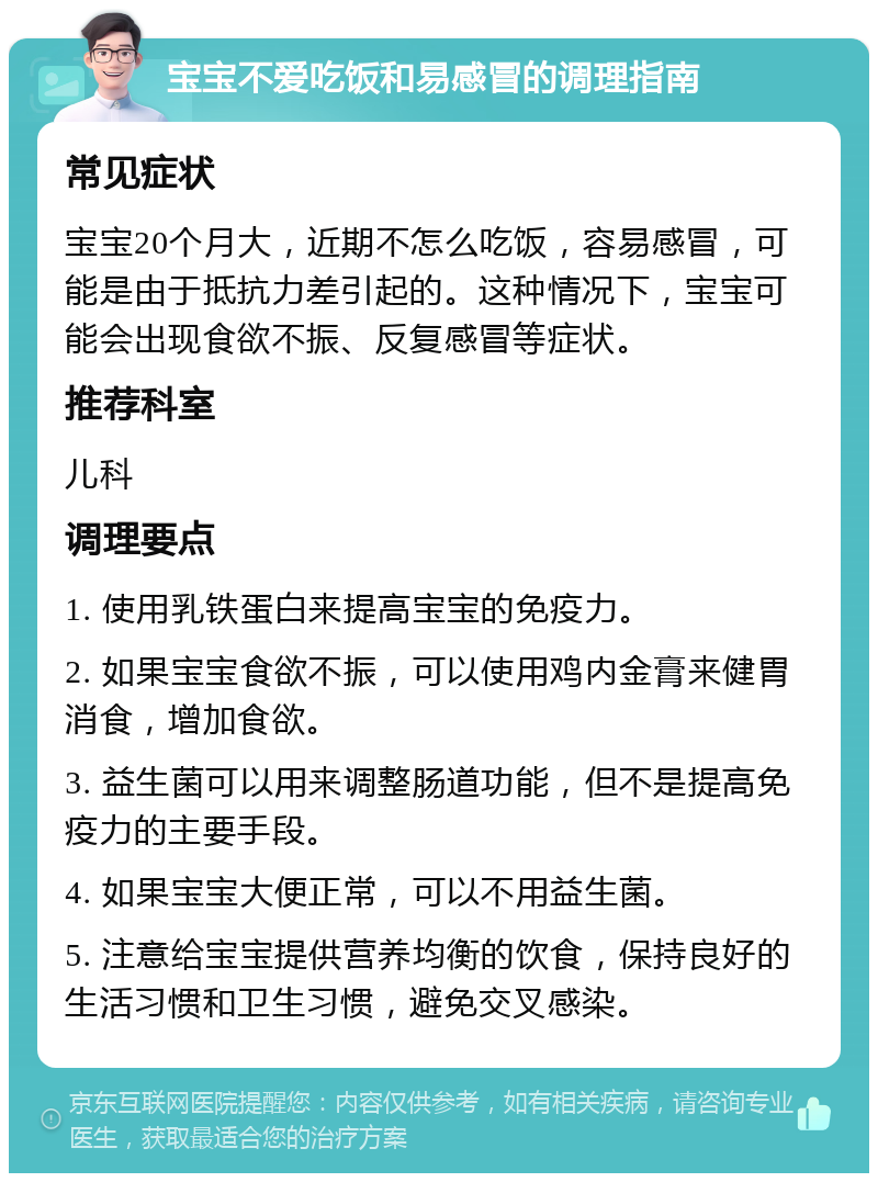 宝宝不爱吃饭和易感冒的调理指南 常见症状 宝宝20个月大，近期不怎么吃饭，容易感冒，可能是由于抵抗力差引起的。这种情况下，宝宝可能会出现食欲不振、反复感冒等症状。 推荐科室 儿科 调理要点 1. 使用乳铁蛋白来提高宝宝的免疫力。 2. 如果宝宝食欲不振，可以使用鸡内金膏来健胃消食，增加食欲。 3. 益生菌可以用来调整肠道功能，但不是提高免疫力的主要手段。 4. 如果宝宝大便正常，可以不用益生菌。 5. 注意给宝宝提供营养均衡的饮食，保持良好的生活习惯和卫生习惯，避免交叉感染。