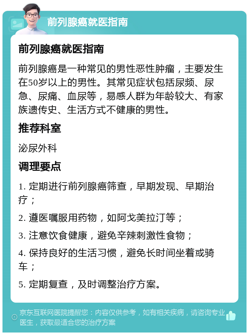 前列腺癌就医指南 前列腺癌就医指南 前列腺癌是一种常见的男性恶性肿瘤，主要发生在50岁以上的男性。其常见症状包括尿频、尿急、尿痛、血尿等，易感人群为年龄较大、有家族遗传史、生活方式不健康的男性。 推荐科室 泌尿外科 调理要点 1. 定期进行前列腺癌筛查，早期发现、早期治疗； 2. 遵医嘱服用药物，如阿戈美拉汀等； 3. 注意饮食健康，避免辛辣刺激性食物； 4. 保持良好的生活习惯，避免长时间坐着或骑车； 5. 定期复查，及时调整治疗方案。