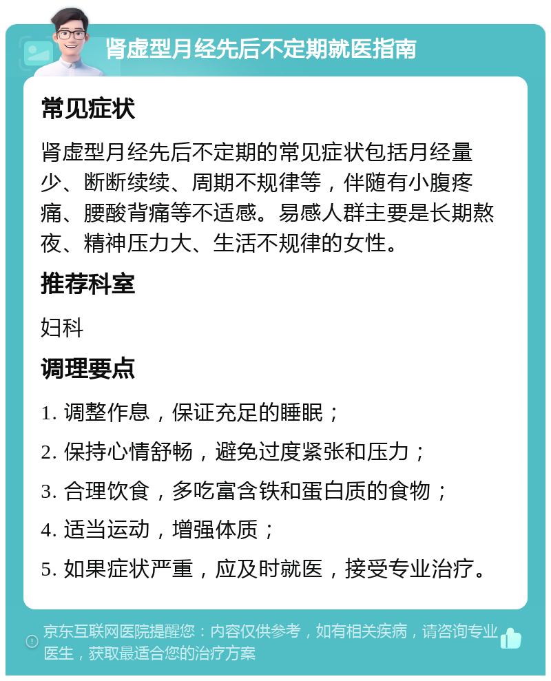 肾虚型月经先后不定期就医指南 常见症状 肾虚型月经先后不定期的常见症状包括月经量少、断断续续、周期不规律等，伴随有小腹疼痛、腰酸背痛等不适感。易感人群主要是长期熬夜、精神压力大、生活不规律的女性。 推荐科室 妇科 调理要点 1. 调整作息，保证充足的睡眠； 2. 保持心情舒畅，避免过度紧张和压力； 3. 合理饮食，多吃富含铁和蛋白质的食物； 4. 适当运动，增强体质； 5. 如果症状严重，应及时就医，接受专业治疗。