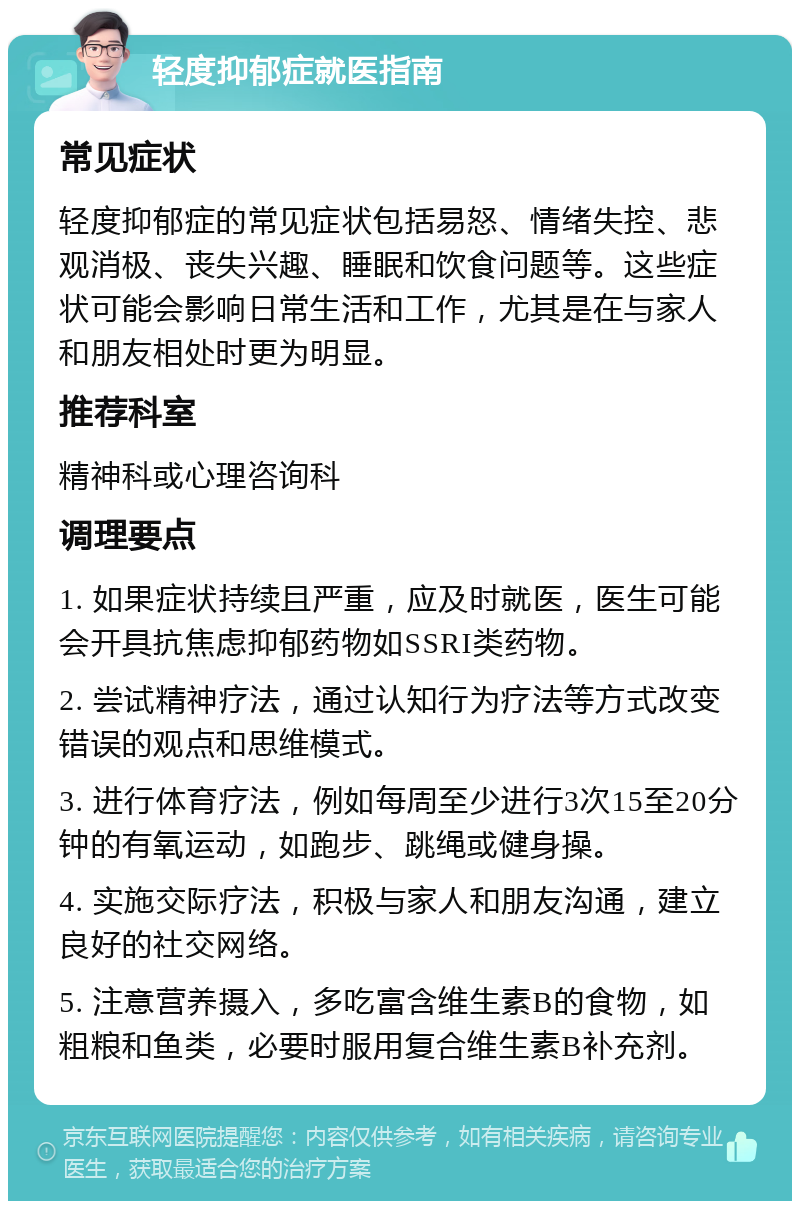 轻度抑郁症就医指南 常见症状 轻度抑郁症的常见症状包括易怒、情绪失控、悲观消极、丧失兴趣、睡眠和饮食问题等。这些症状可能会影响日常生活和工作，尤其是在与家人和朋友相处时更为明显。 推荐科室 精神科或心理咨询科 调理要点 1. 如果症状持续且严重，应及时就医，医生可能会开具抗焦虑抑郁药物如SSRI类药物。 2. 尝试精神疗法，通过认知行为疗法等方式改变错误的观点和思维模式。 3. 进行体育疗法，例如每周至少进行3次15至20分钟的有氧运动，如跑步、跳绳或健身操。 4. 实施交际疗法，积极与家人和朋友沟通，建立良好的社交网络。 5. 注意营养摄入，多吃富含维生素B的食物，如粗粮和鱼类，必要时服用复合维生素B补充剂。