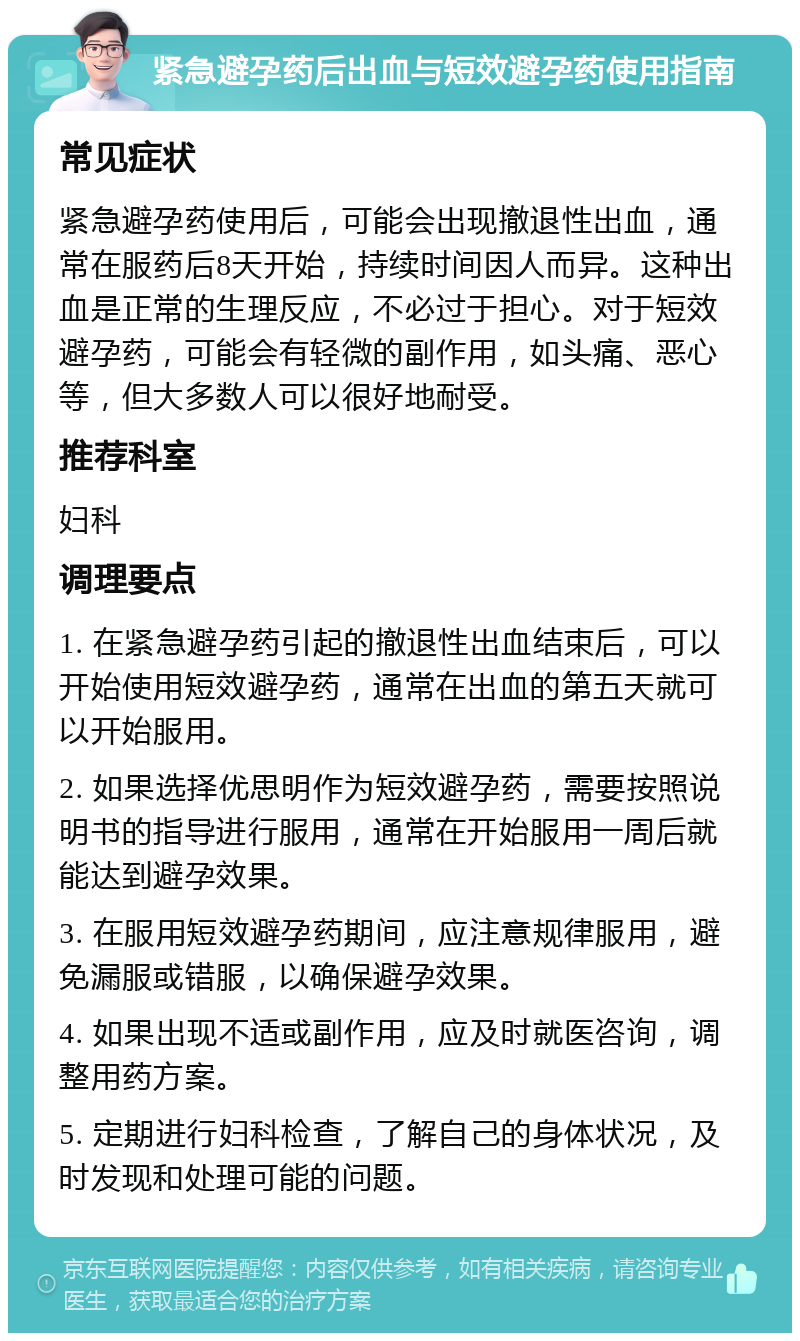 紧急避孕药后出血与短效避孕药使用指南 常见症状 紧急避孕药使用后，可能会出现撤退性出血，通常在服药后8天开始，持续时间因人而异。这种出血是正常的生理反应，不必过于担心。对于短效避孕药，可能会有轻微的副作用，如头痛、恶心等，但大多数人可以很好地耐受。 推荐科室 妇科 调理要点 1. 在紧急避孕药引起的撤退性出血结束后，可以开始使用短效避孕药，通常在出血的第五天就可以开始服用。 2. 如果选择优思明作为短效避孕药，需要按照说明书的指导进行服用，通常在开始服用一周后就能达到避孕效果。 3. 在服用短效避孕药期间，应注意规律服用，避免漏服或错服，以确保避孕效果。 4. 如果出现不适或副作用，应及时就医咨询，调整用药方案。 5. 定期进行妇科检查，了解自己的身体状况，及时发现和处理可能的问题。