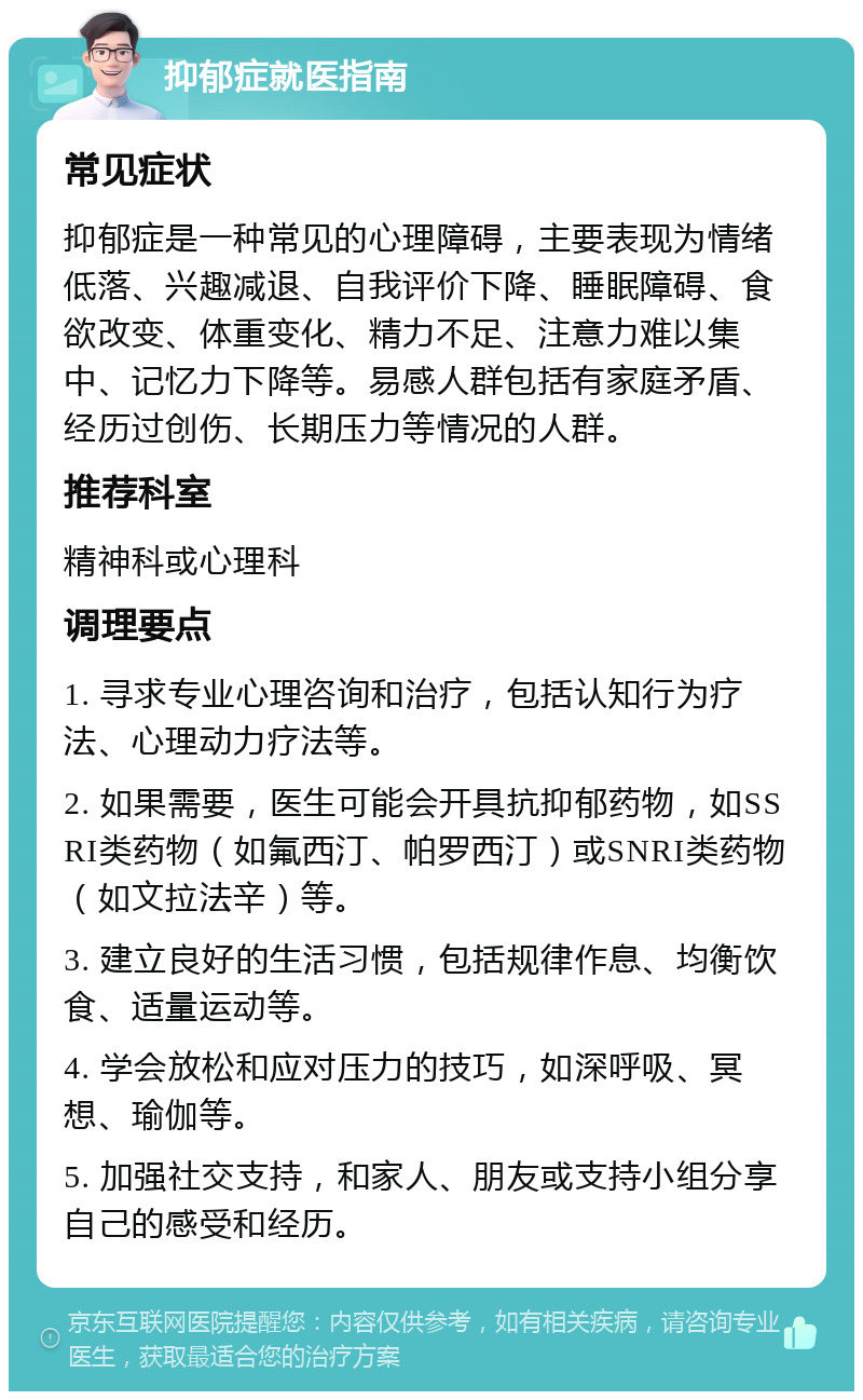 抑郁症就医指南 常见症状 抑郁症是一种常见的心理障碍，主要表现为情绪低落、兴趣减退、自我评价下降、睡眠障碍、食欲改变、体重变化、精力不足、注意力难以集中、记忆力下降等。易感人群包括有家庭矛盾、经历过创伤、长期压力等情况的人群。 推荐科室 精神科或心理科 调理要点 1. 寻求专业心理咨询和治疗，包括认知行为疗法、心理动力疗法等。 2. 如果需要，医生可能会开具抗抑郁药物，如SSRI类药物（如氟西汀、帕罗西汀）或SNRI类药物（如文拉法辛）等。 3. 建立良好的生活习惯，包括规律作息、均衡饮食、适量运动等。 4. 学会放松和应对压力的技巧，如深呼吸、冥想、瑜伽等。 5. 加强社交支持，和家人、朋友或支持小组分享自己的感受和经历。