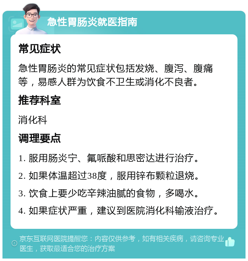 急性胃肠炎就医指南 常见症状 急性胃肠炎的常见症状包括发烧、腹泻、腹痛等，易感人群为饮食不卫生或消化不良者。 推荐科室 消化科 调理要点 1. 服用肠炎宁、氟哌酸和思密达进行治疗。 2. 如果体温超过38度，服用锌布颗粒退烧。 3. 饮食上要少吃辛辣油腻的食物，多喝水。 4. 如果症状严重，建议到医院消化科输液治疗。