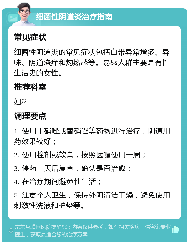 细菌性阴道炎治疗指南 常见症状 细菌性阴道炎的常见症状包括白带异常增多、异味、阴道瘙痒和灼热感等。易感人群主要是有性生活史的女性。 推荐科室 妇科 调理要点 1. 使用甲硝唑或替硝唑等药物进行治疗，阴道用药效果较好； 2. 使用栓剂或软膏，按照医嘱使用一周； 3. 停药三天后复查，确认是否治愈； 4. 在治疗期间避免性生活； 5. 注意个人卫生，保持外阴清洁干燥，避免使用刺激性洗液和护垫等。