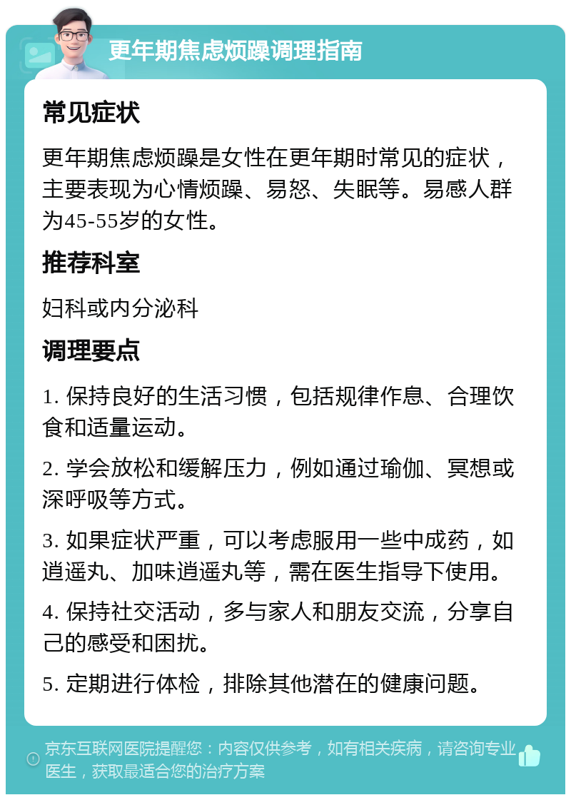 更年期焦虑烦躁调理指南 常见症状 更年期焦虑烦躁是女性在更年期时常见的症状，主要表现为心情烦躁、易怒、失眠等。易感人群为45-55岁的女性。 推荐科室 妇科或内分泌科 调理要点 1. 保持良好的生活习惯，包括规律作息、合理饮食和适量运动。 2. 学会放松和缓解压力，例如通过瑜伽、冥想或深呼吸等方式。 3. 如果症状严重，可以考虑服用一些中成药，如逍遥丸、加味逍遥丸等，需在医生指导下使用。 4. 保持社交活动，多与家人和朋友交流，分享自己的感受和困扰。 5. 定期进行体检，排除其他潜在的健康问题。