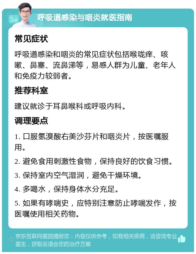 呼吸道感染与咽炎就医指南 常见症状 呼吸道感染和咽炎的常见症状包括喉咙痒、咳嗽、鼻塞、流鼻涕等，易感人群为儿童、老年人和免疫力较弱者。 推荐科室 建议就诊于耳鼻喉科或呼吸内科。 调理要点 1. 口服氢溴酸右美沙芬片和咽炎片，按医嘱服用。 2. 避免食用刺激性食物，保持良好的饮食习惯。 3. 保持室内空气湿润，避免干燥环境。 4. 多喝水，保持身体水分充足。 5. 如果有哮喘史，应特别注意防止哮喘发作，按医嘱使用相关药物。