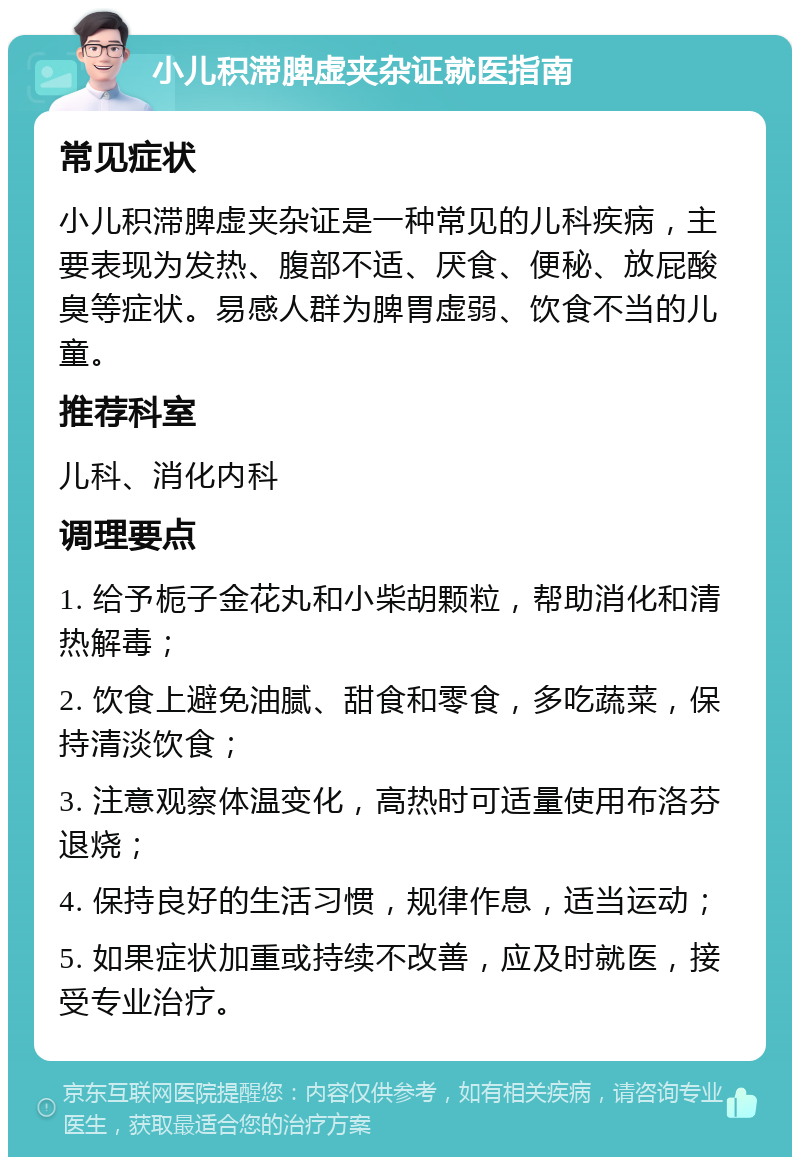 小儿积滞脾虚夹杂证就医指南 常见症状 小儿积滞脾虚夹杂证是一种常见的儿科疾病，主要表现为发热、腹部不适、厌食、便秘、放屁酸臭等症状。易感人群为脾胃虚弱、饮食不当的儿童。 推荐科室 儿科、消化内科 调理要点 1. 给予栀子金花丸和小柴胡颗粒，帮助消化和清热解毒； 2. 饮食上避免油腻、甜食和零食，多吃蔬菜，保持清淡饮食； 3. 注意观察体温变化，高热时可适量使用布洛芬退烧； 4. 保持良好的生活习惯，规律作息，适当运动； 5. 如果症状加重或持续不改善，应及时就医，接受专业治疗。