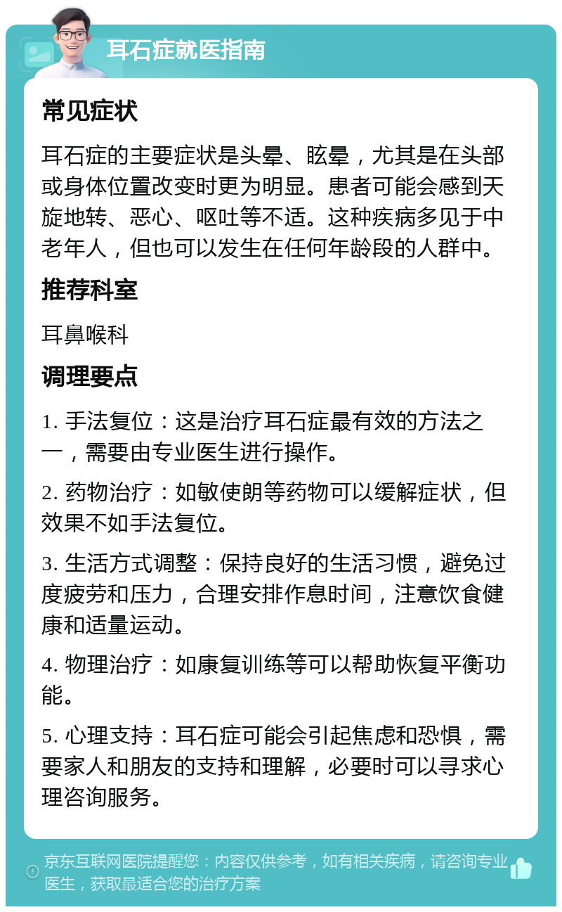 耳石症就医指南 常见症状 耳石症的主要症状是头晕、眩晕，尤其是在头部或身体位置改变时更为明显。患者可能会感到天旋地转、恶心、呕吐等不适。这种疾病多见于中老年人，但也可以发生在任何年龄段的人群中。 推荐科室 耳鼻喉科 调理要点 1. 手法复位：这是治疗耳石症最有效的方法之一，需要由专业医生进行操作。 2. 药物治疗：如敏使朗等药物可以缓解症状，但效果不如手法复位。 3. 生活方式调整：保持良好的生活习惯，避免过度疲劳和压力，合理安排作息时间，注意饮食健康和适量运动。 4. 物理治疗：如康复训练等可以帮助恢复平衡功能。 5. 心理支持：耳石症可能会引起焦虑和恐惧，需要家人和朋友的支持和理解，必要时可以寻求心理咨询服务。