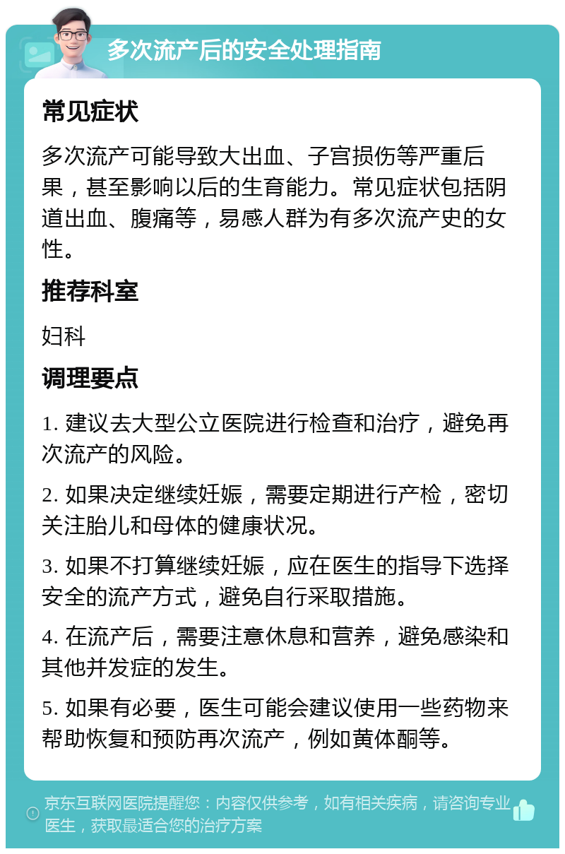 多次流产后的安全处理指南 常见症状 多次流产可能导致大出血、子宫损伤等严重后果，甚至影响以后的生育能力。常见症状包括阴道出血、腹痛等，易感人群为有多次流产史的女性。 推荐科室 妇科 调理要点 1. 建议去大型公立医院进行检查和治疗，避免再次流产的风险。 2. 如果决定继续妊娠，需要定期进行产检，密切关注胎儿和母体的健康状况。 3. 如果不打算继续妊娠，应在医生的指导下选择安全的流产方式，避免自行采取措施。 4. 在流产后，需要注意休息和营养，避免感染和其他并发症的发生。 5. 如果有必要，医生可能会建议使用一些药物来帮助恢复和预防再次流产，例如黄体酮等。