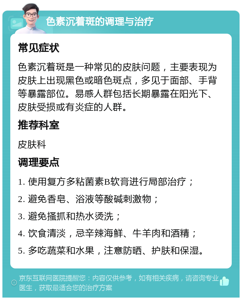 色素沉着斑的调理与治疗 常见症状 色素沉着斑是一种常见的皮肤问题，主要表现为皮肤上出现黑色或暗色斑点，多见于面部、手背等暴露部位。易感人群包括长期暴露在阳光下、皮肤受损或有炎症的人群。 推荐科室 皮肤科 调理要点 1. 使用复方多粘菌素B软膏进行局部治疗； 2. 避免香皂、浴液等酸碱刺激物； 3. 避免搔抓和热水烫洗； 4. 饮食清淡，忌辛辣海鲜、牛羊肉和酒精； 5. 多吃蔬菜和水果，注意防晒、护肤和保湿。