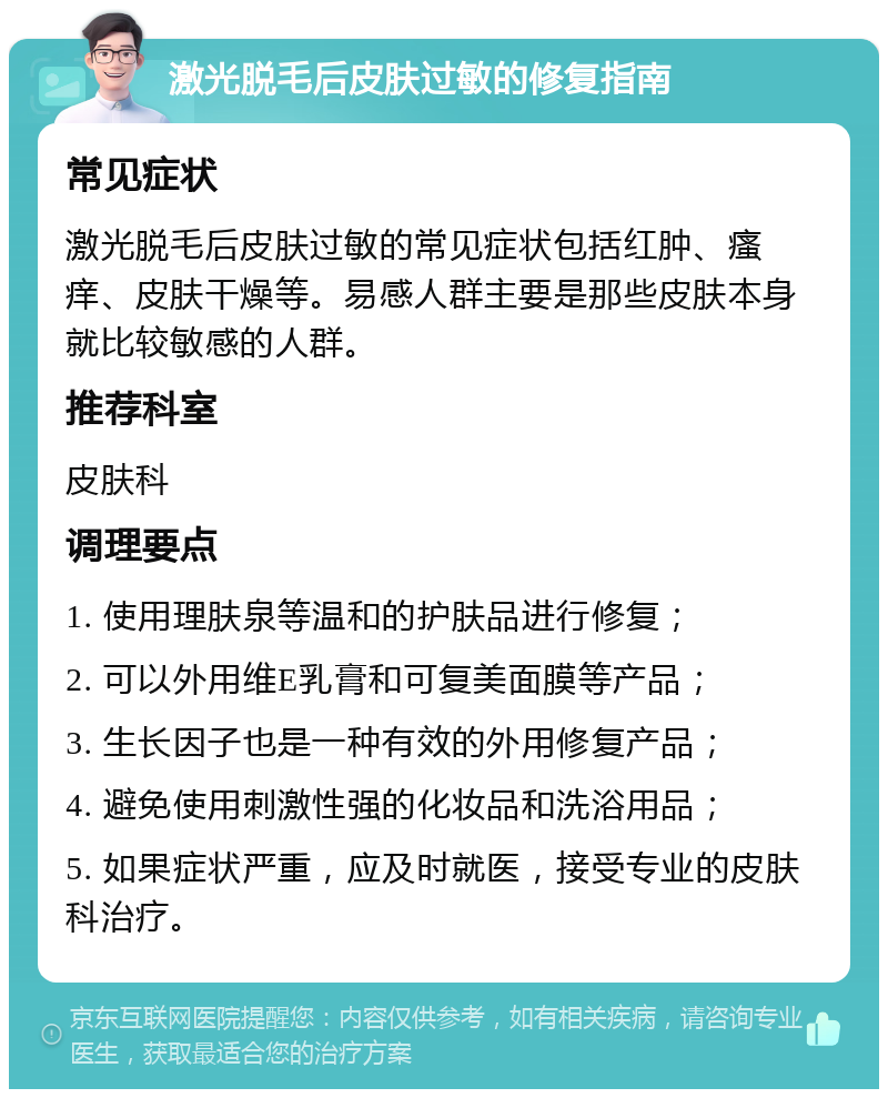 激光脱毛后皮肤过敏的修复指南 常见症状 激光脱毛后皮肤过敏的常见症状包括红肿、瘙痒、皮肤干燥等。易感人群主要是那些皮肤本身就比较敏感的人群。 推荐科室 皮肤科 调理要点 1. 使用理肤泉等温和的护肤品进行修复； 2. 可以外用维E乳膏和可复美面膜等产品； 3. 生长因子也是一种有效的外用修复产品； 4. 避免使用刺激性强的化妆品和洗浴用品； 5. 如果症状严重，应及时就医，接受专业的皮肤科治疗。