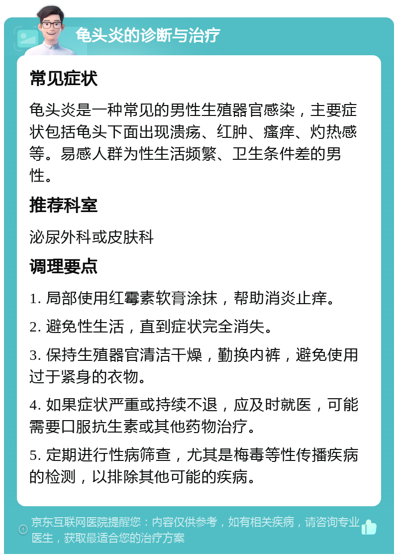 龟头炎的诊断与治疗 常见症状 龟头炎是一种常见的男性生殖器官感染，主要症状包括龟头下面出现溃疡、红肿、瘙痒、灼热感等。易感人群为性生活频繁、卫生条件差的男性。 推荐科室 泌尿外科或皮肤科 调理要点 1. 局部使用红霉素软膏涂抹，帮助消炎止痒。 2. 避免性生活，直到症状完全消失。 3. 保持生殖器官清洁干燥，勤换内裤，避免使用过于紧身的衣物。 4. 如果症状严重或持续不退，应及时就医，可能需要口服抗生素或其他药物治疗。 5. 定期进行性病筛查，尤其是梅毒等性传播疾病的检测，以排除其他可能的疾病。