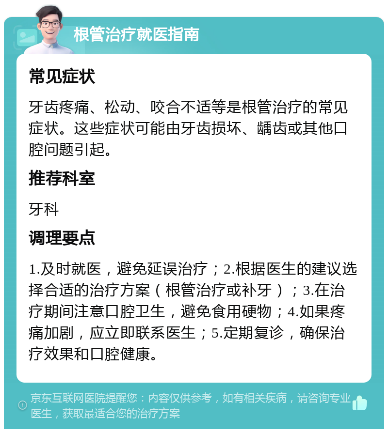 根管治疗就医指南 常见症状 牙齿疼痛、松动、咬合不适等是根管治疗的常见症状。这些症状可能由牙齿损坏、龋齿或其他口腔问题引起。 推荐科室 牙科 调理要点 1.及时就医，避免延误治疗；2.根据医生的建议选择合适的治疗方案（根管治疗或补牙）；3.在治疗期间注意口腔卫生，避免食用硬物；4.如果疼痛加剧，应立即联系医生；5.定期复诊，确保治疗效果和口腔健康。