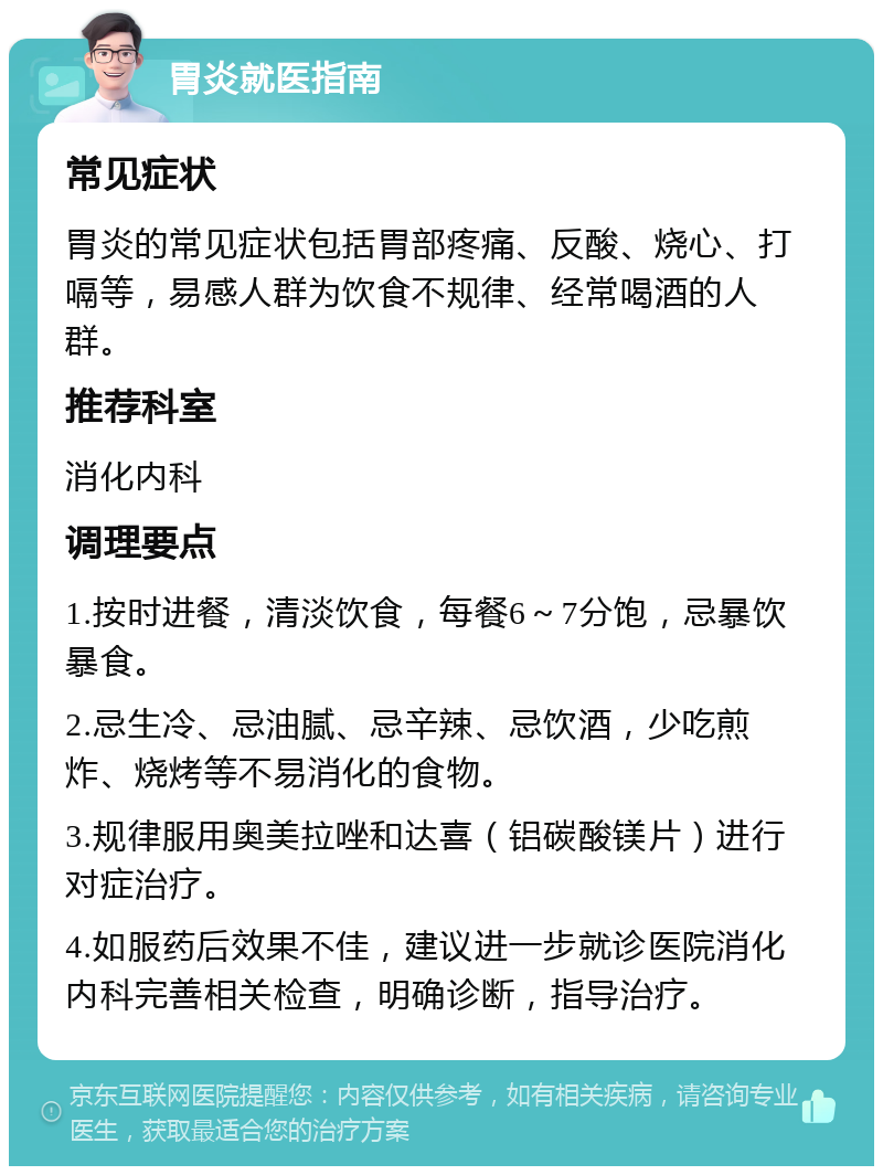 胃炎就医指南 常见症状 胃炎的常见症状包括胃部疼痛、反酸、烧心、打嗝等，易感人群为饮食不规律、经常喝酒的人群。 推荐科室 消化内科 调理要点 1.按时进餐，清淡饮食，每餐6～7分饱，忌暴饮暴食。 2.忌生冷、忌油腻、忌辛辣、忌饮酒，少吃煎炸、烧烤等不易消化的食物。 3.规律服用奥美拉唑和达喜（铝碳酸镁片）进行对症治疗。 4.如服药后效果不佳，建议进一步就诊医院消化内科完善相关检查，明确诊断，指导治疗。