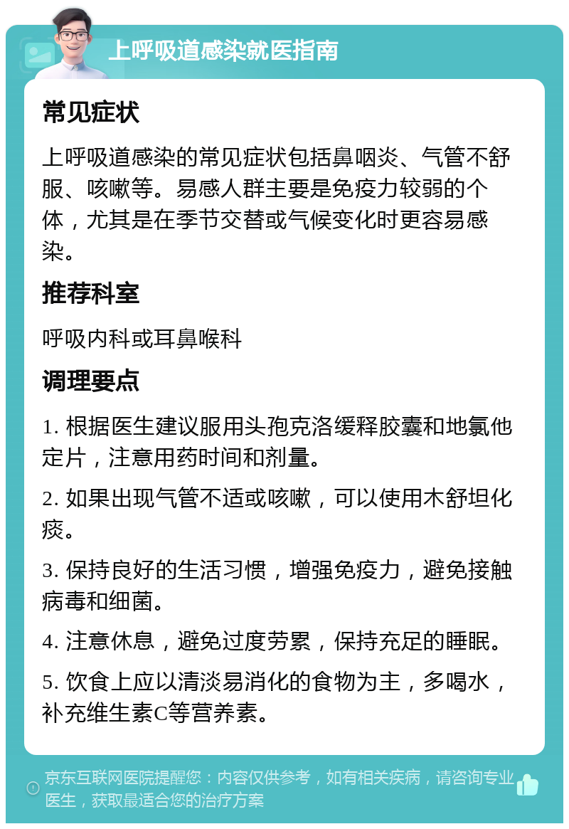 上呼吸道感染就医指南 常见症状 上呼吸道感染的常见症状包括鼻咽炎、气管不舒服、咳嗽等。易感人群主要是免疫力较弱的个体，尤其是在季节交替或气候变化时更容易感染。 推荐科室 呼吸内科或耳鼻喉科 调理要点 1. 根据医生建议服用头孢克洛缓释胶囊和地氯他定片，注意用药时间和剂量。 2. 如果出现气管不适或咳嗽，可以使用木舒坦化痰。 3. 保持良好的生活习惯，增强免疫力，避免接触病毒和细菌。 4. 注意休息，避免过度劳累，保持充足的睡眠。 5. 饮食上应以清淡易消化的食物为主，多喝水，补充维生素C等营养素。