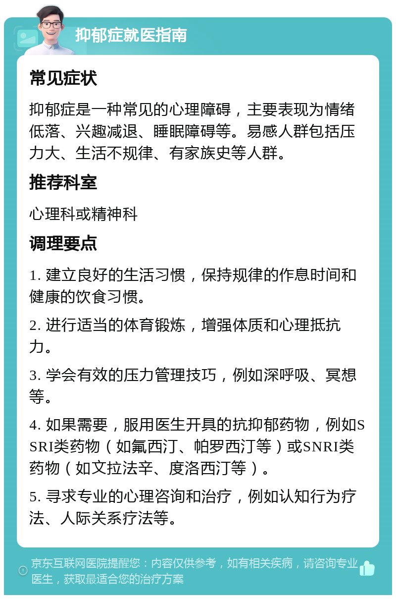 抑郁症就医指南 常见症状 抑郁症是一种常见的心理障碍，主要表现为情绪低落、兴趣减退、睡眠障碍等。易感人群包括压力大、生活不规律、有家族史等人群。 推荐科室 心理科或精神科 调理要点 1. 建立良好的生活习惯，保持规律的作息时间和健康的饮食习惯。 2. 进行适当的体育锻炼，增强体质和心理抵抗力。 3. 学会有效的压力管理技巧，例如深呼吸、冥想等。 4. 如果需要，服用医生开具的抗抑郁药物，例如SSRI类药物（如氟西汀、帕罗西汀等）或SNRI类药物（如文拉法辛、度洛西汀等）。 5. 寻求专业的心理咨询和治疗，例如认知行为疗法、人际关系疗法等。