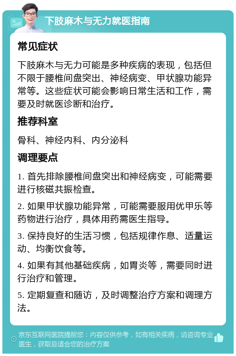 下肢麻木与无力就医指南 常见症状 下肢麻木与无力可能是多种疾病的表现，包括但不限于腰椎间盘突出、神经病变、甲状腺功能异常等。这些症状可能会影响日常生活和工作，需要及时就医诊断和治疗。 推荐科室 骨科、神经内科、内分泌科 调理要点 1. 首先排除腰椎间盘突出和神经病变，可能需要进行核磁共振检查。 2. 如果甲状腺功能异常，可能需要服用优甲乐等药物进行治疗，具体用药需医生指导。 3. 保持良好的生活习惯，包括规律作息、适量运动、均衡饮食等。 4. 如果有其他基础疾病，如胃炎等，需要同时进行治疗和管理。 5. 定期复查和随访，及时调整治疗方案和调理方法。