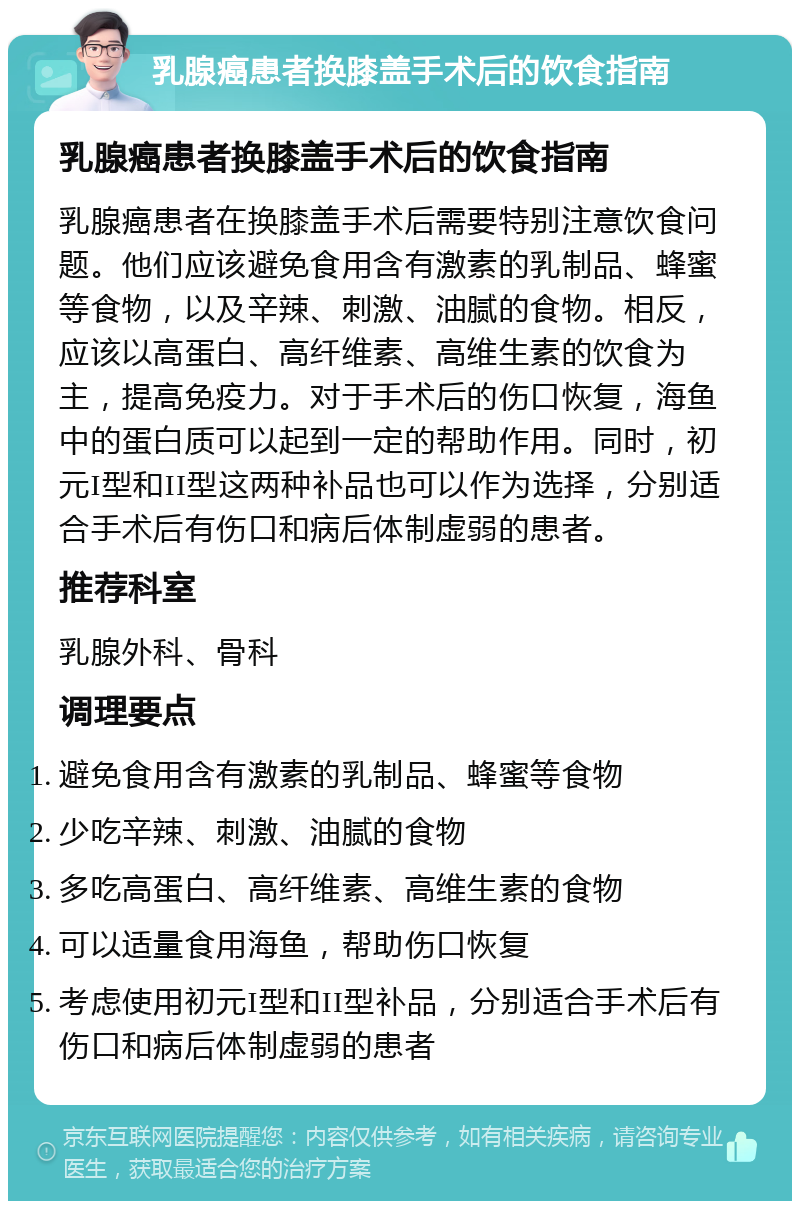 乳腺癌患者换膝盖手术后的饮食指南 乳腺癌患者换膝盖手术后的饮食指南 乳腺癌患者在换膝盖手术后需要特别注意饮食问题。他们应该避免食用含有激素的乳制品、蜂蜜等食物，以及辛辣、刺激、油腻的食物。相反，应该以高蛋白、高纤维素、高维生素的饮食为主，提高免疫力。对于手术后的伤口恢复，海鱼中的蛋白质可以起到一定的帮助作用。同时，初元I型和II型这两种补品也可以作为选择，分别适合手术后有伤口和病后体制虚弱的患者。 推荐科室 乳腺外科、骨科 调理要点 避免食用含有激素的乳制品、蜂蜜等食物 少吃辛辣、刺激、油腻的食物 多吃高蛋白、高纤维素、高维生素的食物 可以适量食用海鱼，帮助伤口恢复 考虑使用初元I型和II型补品，分别适合手术后有伤口和病后体制虚弱的患者