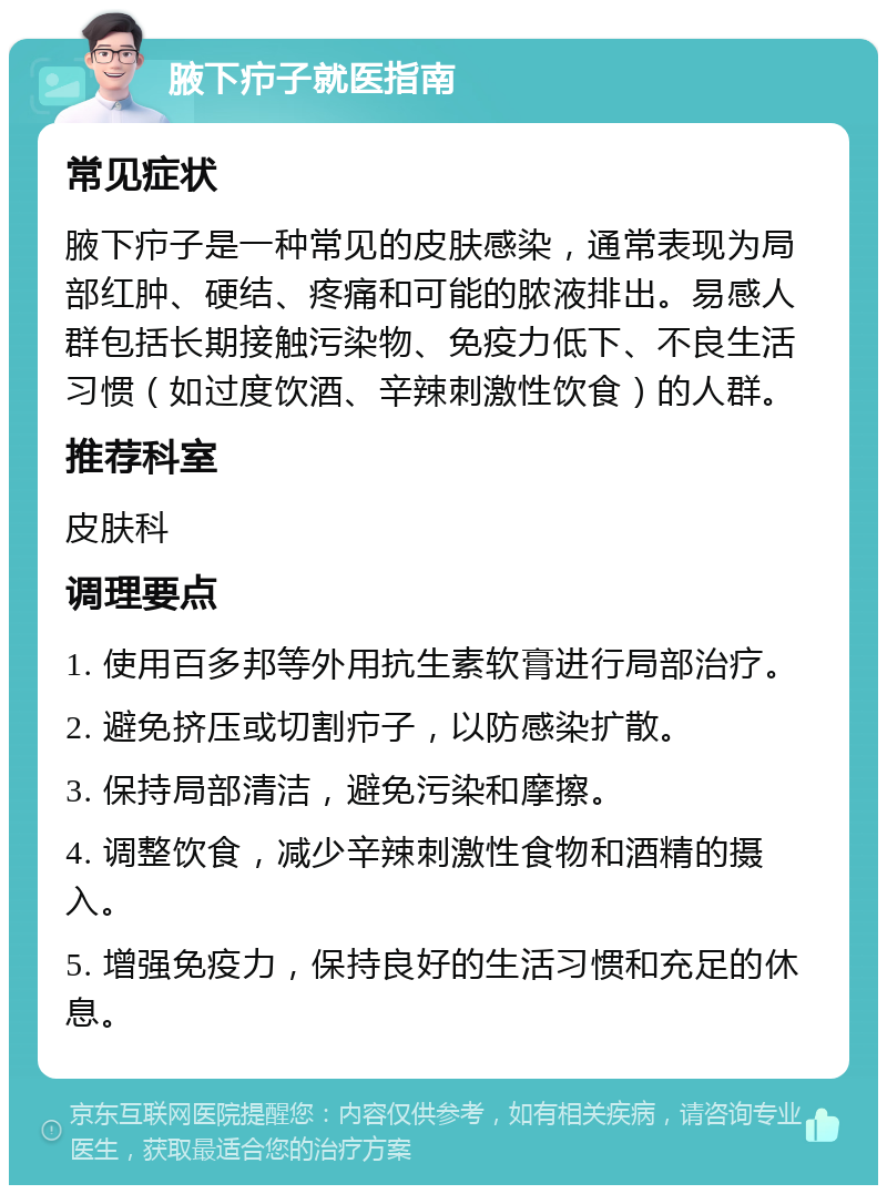 腋下疖子就医指南 常见症状 腋下疖子是一种常见的皮肤感染，通常表现为局部红肿、硬结、疼痛和可能的脓液排出。易感人群包括长期接触污染物、免疫力低下、不良生活习惯（如过度饮酒、辛辣刺激性饮食）的人群。 推荐科室 皮肤科 调理要点 1. 使用百多邦等外用抗生素软膏进行局部治疗。 2. 避免挤压或切割疖子，以防感染扩散。 3. 保持局部清洁，避免污染和摩擦。 4. 调整饮食，减少辛辣刺激性食物和酒精的摄入。 5. 增强免疫力，保持良好的生活习惯和充足的休息。