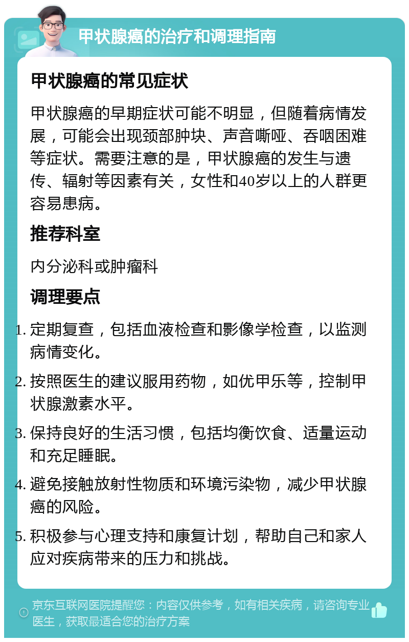 甲状腺癌的治疗和调理指南 甲状腺癌的常见症状 甲状腺癌的早期症状可能不明显，但随着病情发展，可能会出现颈部肿块、声音嘶哑、吞咽困难等症状。需要注意的是，甲状腺癌的发生与遗传、辐射等因素有关，女性和40岁以上的人群更容易患病。 推荐科室 内分泌科或肿瘤科 调理要点 定期复查，包括血液检查和影像学检查，以监测病情变化。 按照医生的建议服用药物，如优甲乐等，控制甲状腺激素水平。 保持良好的生活习惯，包括均衡饮食、适量运动和充足睡眠。 避免接触放射性物质和环境污染物，减少甲状腺癌的风险。 积极参与心理支持和康复计划，帮助自己和家人应对疾病带来的压力和挑战。