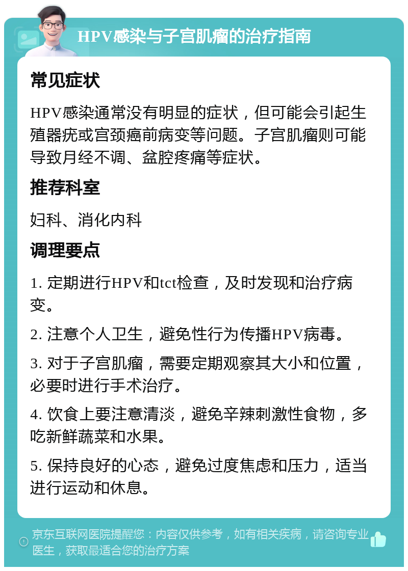 HPV感染与子宫肌瘤的治疗指南 常见症状 HPV感染通常没有明显的症状，但可能会引起生殖器疣或宫颈癌前病变等问题。子宫肌瘤则可能导致月经不调、盆腔疼痛等症状。 推荐科室 妇科、消化内科 调理要点 1. 定期进行HPV和tct检查，及时发现和治疗病变。 2. 注意个人卫生，避免性行为传播HPV病毒。 3. 对于子宫肌瘤，需要定期观察其大小和位置，必要时进行手术治疗。 4. 饮食上要注意清淡，避免辛辣刺激性食物，多吃新鲜蔬菜和水果。 5. 保持良好的心态，避免过度焦虑和压力，适当进行运动和休息。