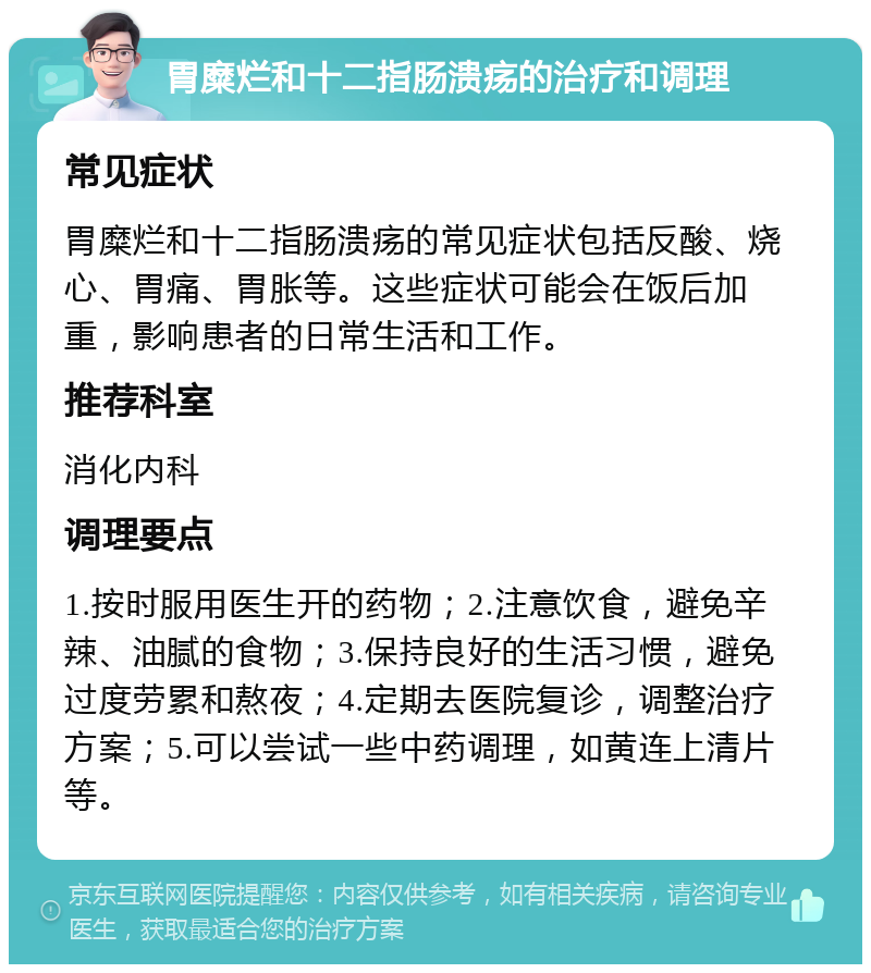 胃糜烂和十二指肠溃疡的治疗和调理 常见症状 胃糜烂和十二指肠溃疡的常见症状包括反酸、烧心、胃痛、胃胀等。这些症状可能会在饭后加重，影响患者的日常生活和工作。 推荐科室 消化内科 调理要点 1.按时服用医生开的药物；2.注意饮食，避免辛辣、油腻的食物；3.保持良好的生活习惯，避免过度劳累和熬夜；4.定期去医院复诊，调整治疗方案；5.可以尝试一些中药调理，如黄连上清片等。