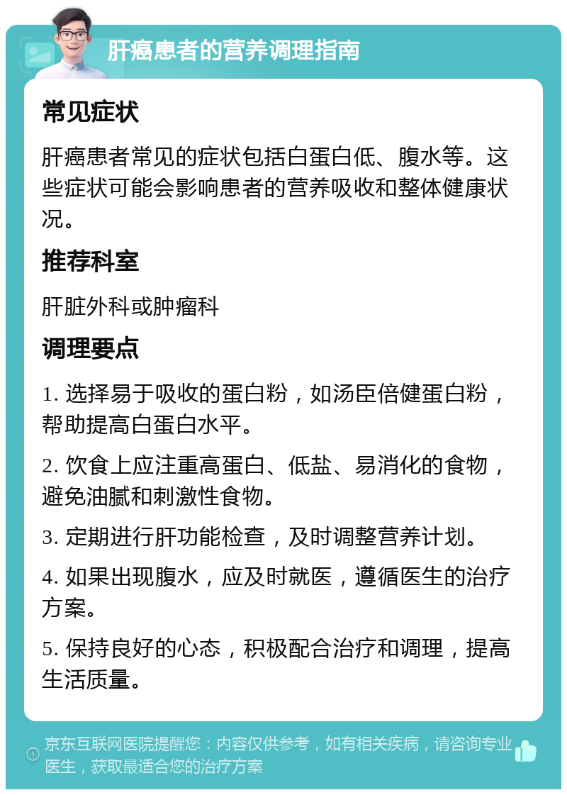 肝癌患者的营养调理指南 常见症状 肝癌患者常见的症状包括白蛋白低、腹水等。这些症状可能会影响患者的营养吸收和整体健康状况。 推荐科室 肝脏外科或肿瘤科 调理要点 1. 选择易于吸收的蛋白粉，如汤臣倍健蛋白粉，帮助提高白蛋白水平。 2. 饮食上应注重高蛋白、低盐、易消化的食物，避免油腻和刺激性食物。 3. 定期进行肝功能检查，及时调整营养计划。 4. 如果出现腹水，应及时就医，遵循医生的治疗方案。 5. 保持良好的心态，积极配合治疗和调理，提高生活质量。