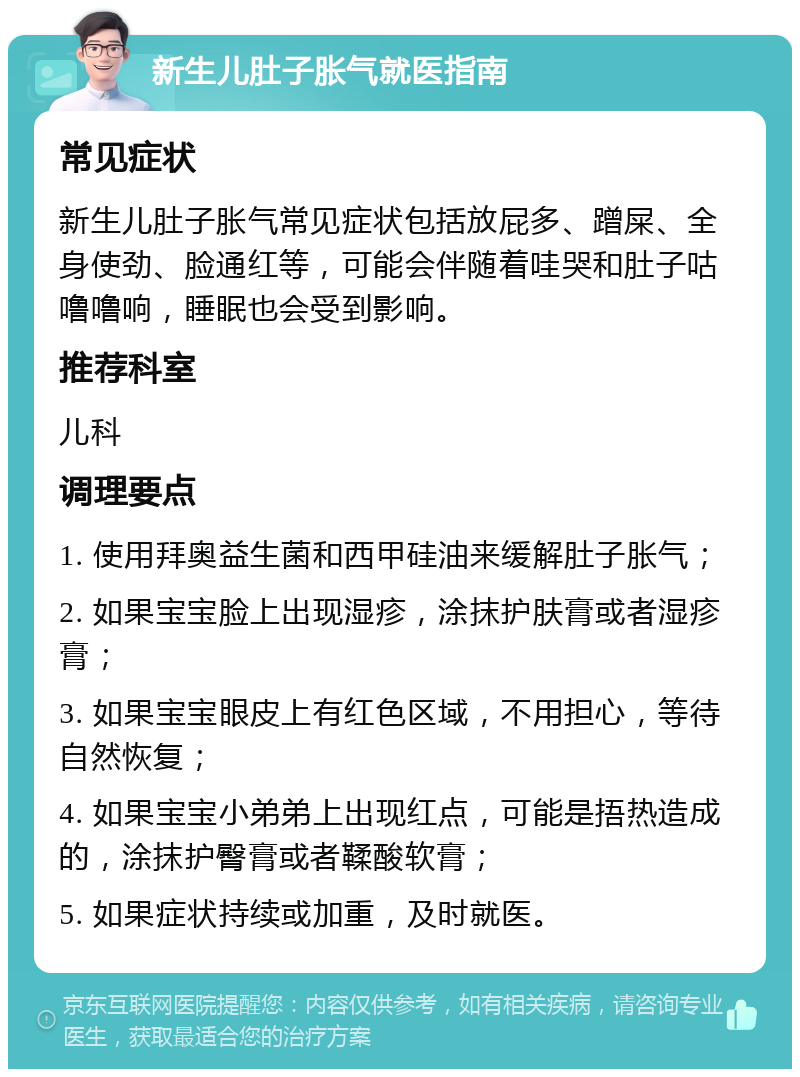 新生儿肚子胀气就医指南 常见症状 新生儿肚子胀气常见症状包括放屁多、蹭屎、全身使劲、脸通红等，可能会伴随着哇哭和肚子咕噜噜响，睡眠也会受到影响。 推荐科室 儿科 调理要点 1. 使用拜奥益生菌和西甲硅油来缓解肚子胀气； 2. 如果宝宝脸上出现湿疹，涂抹护肤膏或者湿疹膏； 3. 如果宝宝眼皮上有红色区域，不用担心，等待自然恢复； 4. 如果宝宝小弟弟上出现红点，可能是捂热造成的，涂抹护臀膏或者鞣酸软膏； 5. 如果症状持续或加重，及时就医。