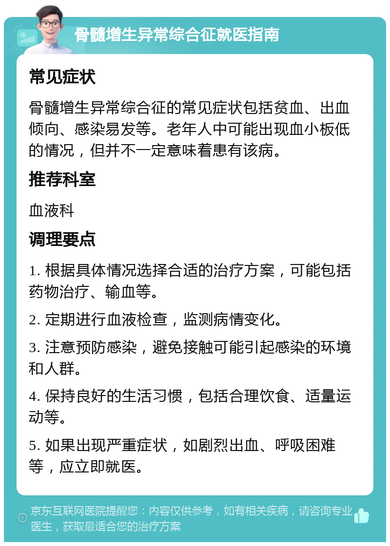 骨髓增生异常综合征就医指南 常见症状 骨髓增生异常综合征的常见症状包括贫血、出血倾向、感染易发等。老年人中可能出现血小板低的情况，但并不一定意味着患有该病。 推荐科室 血液科 调理要点 1. 根据具体情况选择合适的治疗方案，可能包括药物治疗、输血等。 2. 定期进行血液检查，监测病情变化。 3. 注意预防感染，避免接触可能引起感染的环境和人群。 4. 保持良好的生活习惯，包括合理饮食、适量运动等。 5. 如果出现严重症状，如剧烈出血、呼吸困难等，应立即就医。