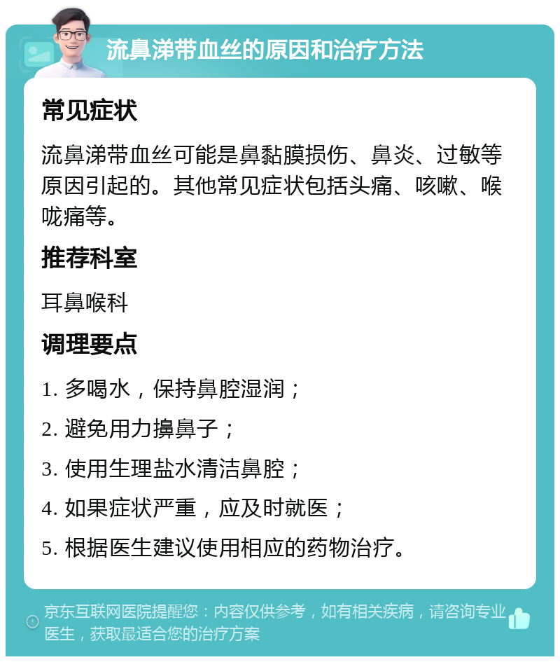 流鼻涕带血丝的原因和治疗方法 常见症状 流鼻涕带血丝可能是鼻黏膜损伤、鼻炎、过敏等原因引起的。其他常见症状包括头痛、咳嗽、喉咙痛等。 推荐科室 耳鼻喉科 调理要点 1. 多喝水，保持鼻腔湿润； 2. 避免用力擤鼻子； 3. 使用生理盐水清洁鼻腔； 4. 如果症状严重，应及时就医； 5. 根据医生建议使用相应的药物治疗。