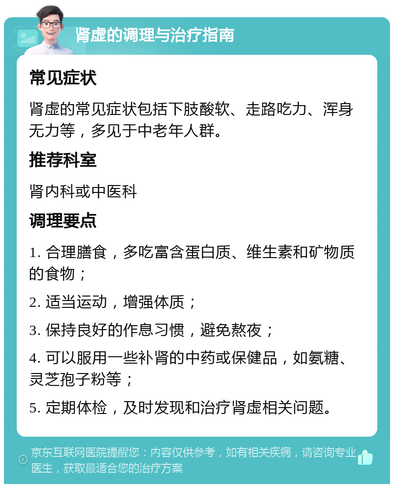 肾虚的调理与治疗指南 常见症状 肾虚的常见症状包括下肢酸软、走路吃力、浑身无力等，多见于中老年人群。 推荐科室 肾内科或中医科 调理要点 1. 合理膳食，多吃富含蛋白质、维生素和矿物质的食物； 2. 适当运动，增强体质； 3. 保持良好的作息习惯，避免熬夜； 4. 可以服用一些补肾的中药或保健品，如氨糖、灵芝孢子粉等； 5. 定期体检，及时发现和治疗肾虚相关问题。