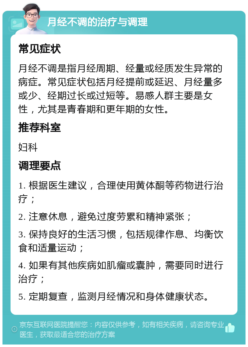 月经不调的治疗与调理 常见症状 月经不调是指月经周期、经量或经质发生异常的病症。常见症状包括月经提前或延迟、月经量多或少、经期过长或过短等。易感人群主要是女性，尤其是青春期和更年期的女性。 推荐科室 妇科 调理要点 1. 根据医生建议，合理使用黄体酮等药物进行治疗； 2. 注意休息，避免过度劳累和精神紧张； 3. 保持良好的生活习惯，包括规律作息、均衡饮食和适量运动； 4. 如果有其他疾病如肌瘤或囊肿，需要同时进行治疗； 5. 定期复查，监测月经情况和身体健康状态。