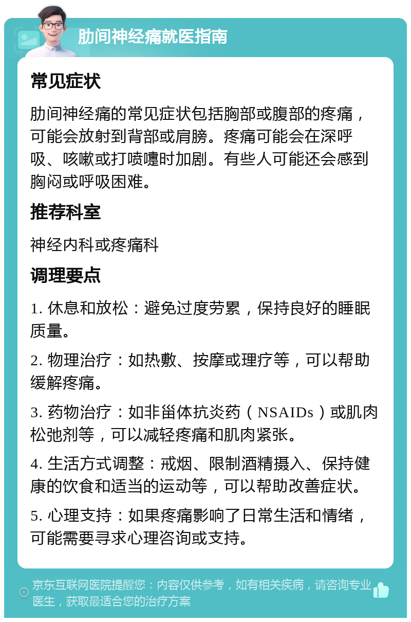 肋间神经痛就医指南 常见症状 肋间神经痛的常见症状包括胸部或腹部的疼痛，可能会放射到背部或肩膀。疼痛可能会在深呼吸、咳嗽或打喷嚏时加剧。有些人可能还会感到胸闷或呼吸困难。 推荐科室 神经内科或疼痛科 调理要点 1. 休息和放松：避免过度劳累，保持良好的睡眠质量。 2. 物理治疗：如热敷、按摩或理疗等，可以帮助缓解疼痛。 3. 药物治疗：如非甾体抗炎药（NSAIDs）或肌肉松弛剂等，可以减轻疼痛和肌肉紧张。 4. 生活方式调整：戒烟、限制酒精摄入、保持健康的饮食和适当的运动等，可以帮助改善症状。 5. 心理支持：如果疼痛影响了日常生活和情绪，可能需要寻求心理咨询或支持。