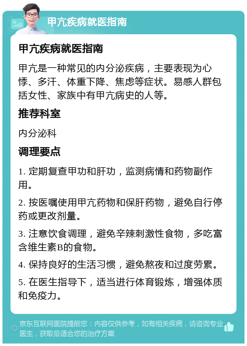 甲亢疾病就医指南 甲亢疾病就医指南 甲亢是一种常见的内分泌疾病，主要表现为心悸、多汗、体重下降、焦虑等症状。易感人群包括女性、家族中有甲亢病史的人等。 推荐科室 内分泌科 调理要点 1. 定期复查甲功和肝功，监测病情和药物副作用。 2. 按医嘱使用甲亢药物和保肝药物，避免自行停药或更改剂量。 3. 注意饮食调理，避免辛辣刺激性食物，多吃富含维生素B的食物。 4. 保持良好的生活习惯，避免熬夜和过度劳累。 5. 在医生指导下，适当进行体育锻炼，增强体质和免疫力。