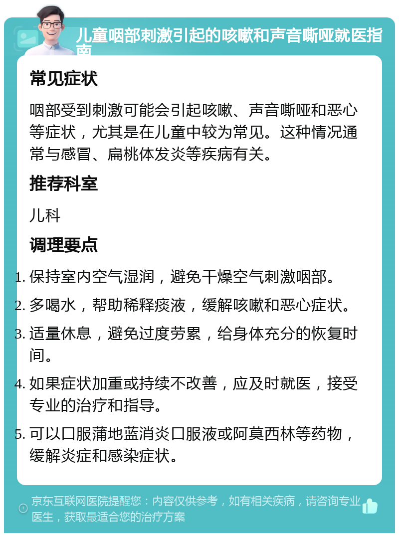 儿童咽部刺激引起的咳嗽和声音嘶哑就医指南 常见症状 咽部受到刺激可能会引起咳嗽、声音嘶哑和恶心等症状，尤其是在儿童中较为常见。这种情况通常与感冒、扁桃体发炎等疾病有关。 推荐科室 儿科 调理要点 保持室内空气湿润，避免干燥空气刺激咽部。 多喝水，帮助稀释痰液，缓解咳嗽和恶心症状。 适量休息，避免过度劳累，给身体充分的恢复时间。 如果症状加重或持续不改善，应及时就医，接受专业的治疗和指导。 可以口服蒲地蓝消炎口服液或阿莫西林等药物，缓解炎症和感染症状。