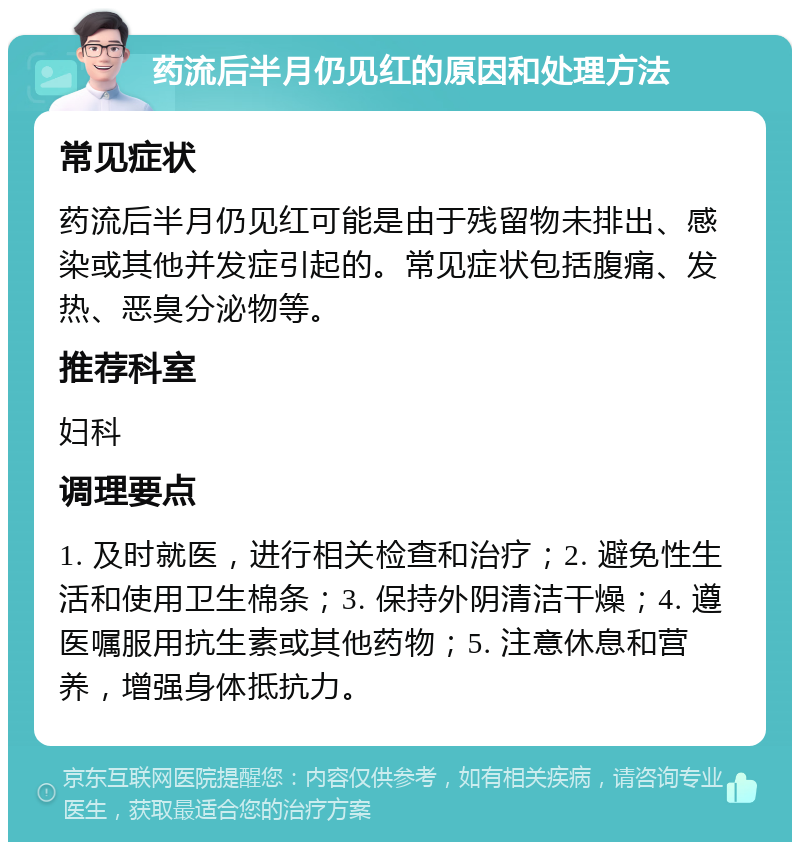 药流后半月仍见红的原因和处理方法 常见症状 药流后半月仍见红可能是由于残留物未排出、感染或其他并发症引起的。常见症状包括腹痛、发热、恶臭分泌物等。 推荐科室 妇科 调理要点 1. 及时就医，进行相关检查和治疗；2. 避免性生活和使用卫生棉条；3. 保持外阴清洁干燥；4. 遵医嘱服用抗生素或其他药物；5. 注意休息和营养，增强身体抵抗力。