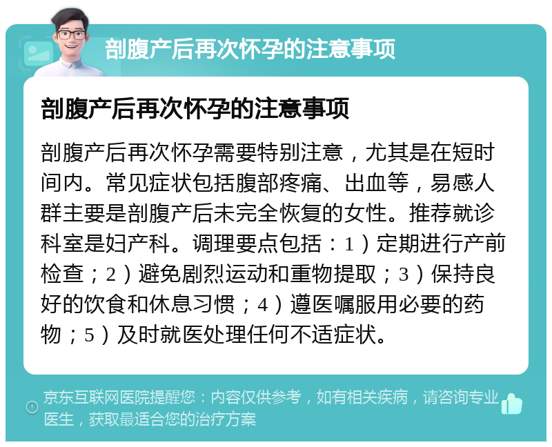 剖腹产后再次怀孕的注意事项 剖腹产后再次怀孕的注意事项 剖腹产后再次怀孕需要特别注意，尤其是在短时间内。常见症状包括腹部疼痛、出血等，易感人群主要是剖腹产后未完全恢复的女性。推荐就诊科室是妇产科。调理要点包括：1）定期进行产前检查；2）避免剧烈运动和重物提取；3）保持良好的饮食和休息习惯；4）遵医嘱服用必要的药物；5）及时就医处理任何不适症状。