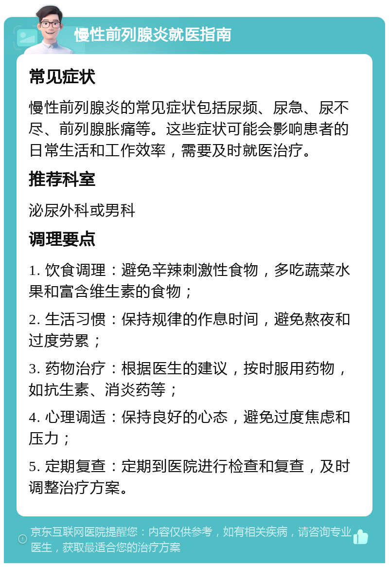 慢性前列腺炎就医指南 常见症状 慢性前列腺炎的常见症状包括尿频、尿急、尿不尽、前列腺胀痛等。这些症状可能会影响患者的日常生活和工作效率，需要及时就医治疗。 推荐科室 泌尿外科或男科 调理要点 1. 饮食调理：避免辛辣刺激性食物，多吃蔬菜水果和富含维生素的食物； 2. 生活习惯：保持规律的作息时间，避免熬夜和过度劳累； 3. 药物治疗：根据医生的建议，按时服用药物，如抗生素、消炎药等； 4. 心理调适：保持良好的心态，避免过度焦虑和压力； 5. 定期复查：定期到医院进行检查和复查，及时调整治疗方案。