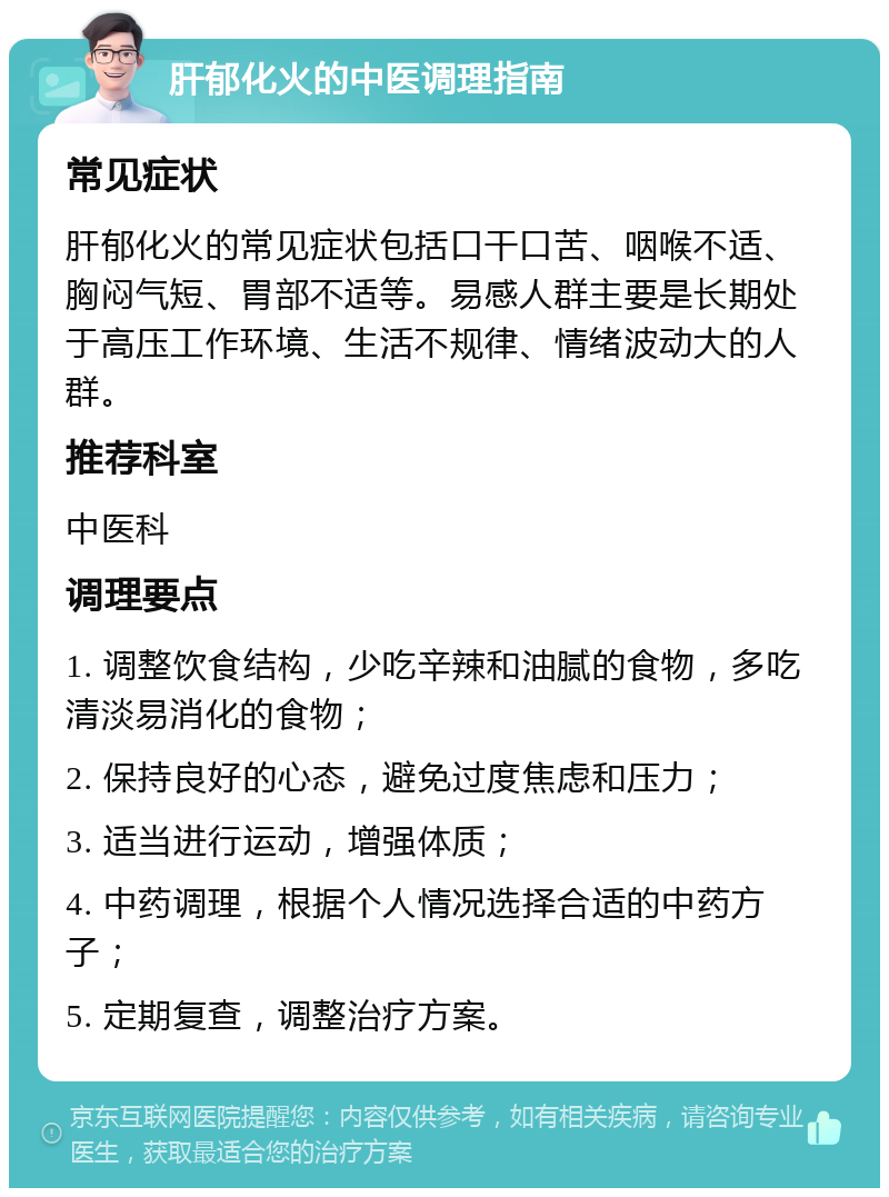 肝郁化火的中医调理指南 常见症状 肝郁化火的常见症状包括口干口苦、咽喉不适、胸闷气短、胃部不适等。易感人群主要是长期处于高压工作环境、生活不规律、情绪波动大的人群。 推荐科室 中医科 调理要点 1. 调整饮食结构，少吃辛辣和油腻的食物，多吃清淡易消化的食物； 2. 保持良好的心态，避免过度焦虑和压力； 3. 适当进行运动，增强体质； 4. 中药调理，根据个人情况选择合适的中药方子； 5. 定期复查，调整治疗方案。