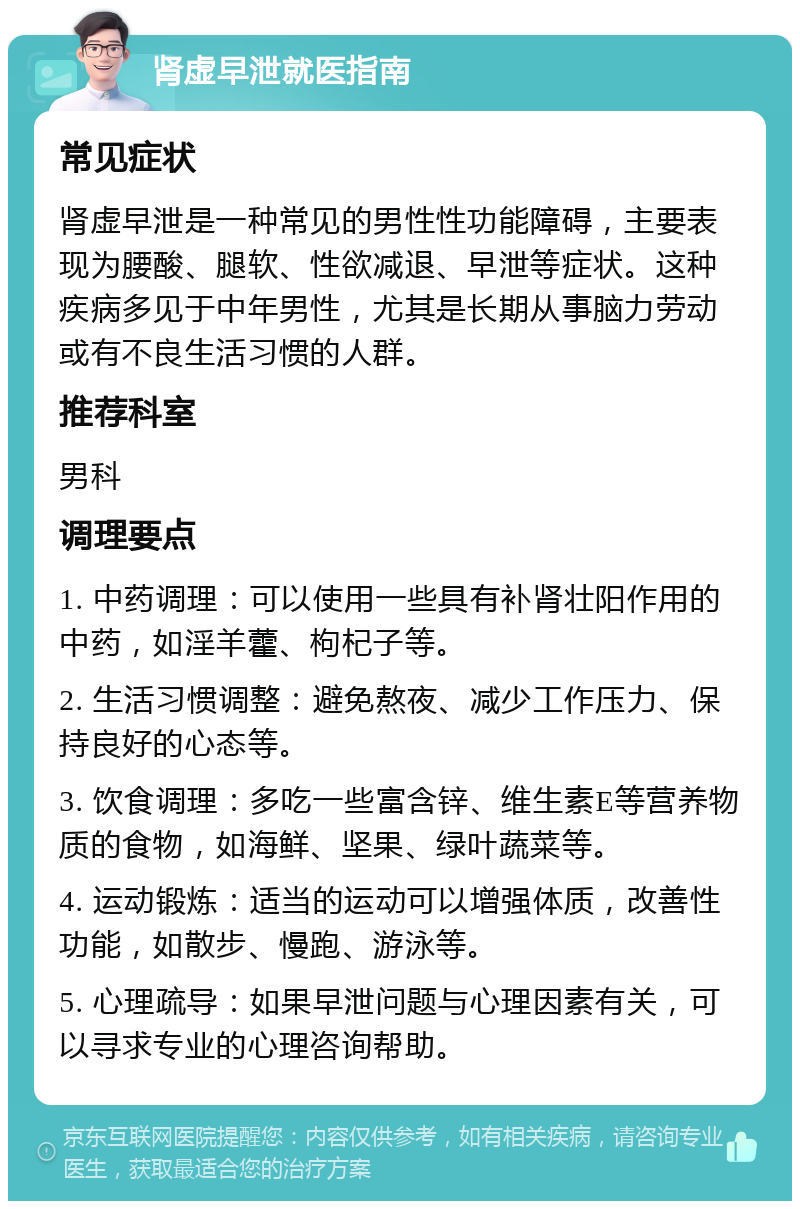 肾虚早泄就医指南 常见症状 肾虚早泄是一种常见的男性性功能障碍，主要表现为腰酸、腿软、性欲减退、早泄等症状。这种疾病多见于中年男性，尤其是长期从事脑力劳动或有不良生活习惯的人群。 推荐科室 男科 调理要点 1. 中药调理：可以使用一些具有补肾壮阳作用的中药，如淫羊藿、枸杞子等。 2. 生活习惯调整：避免熬夜、减少工作压力、保持良好的心态等。 3. 饮食调理：多吃一些富含锌、维生素E等营养物质的食物，如海鲜、坚果、绿叶蔬菜等。 4. 运动锻炼：适当的运动可以增强体质，改善性功能，如散步、慢跑、游泳等。 5. 心理疏导：如果早泄问题与心理因素有关，可以寻求专业的心理咨询帮助。