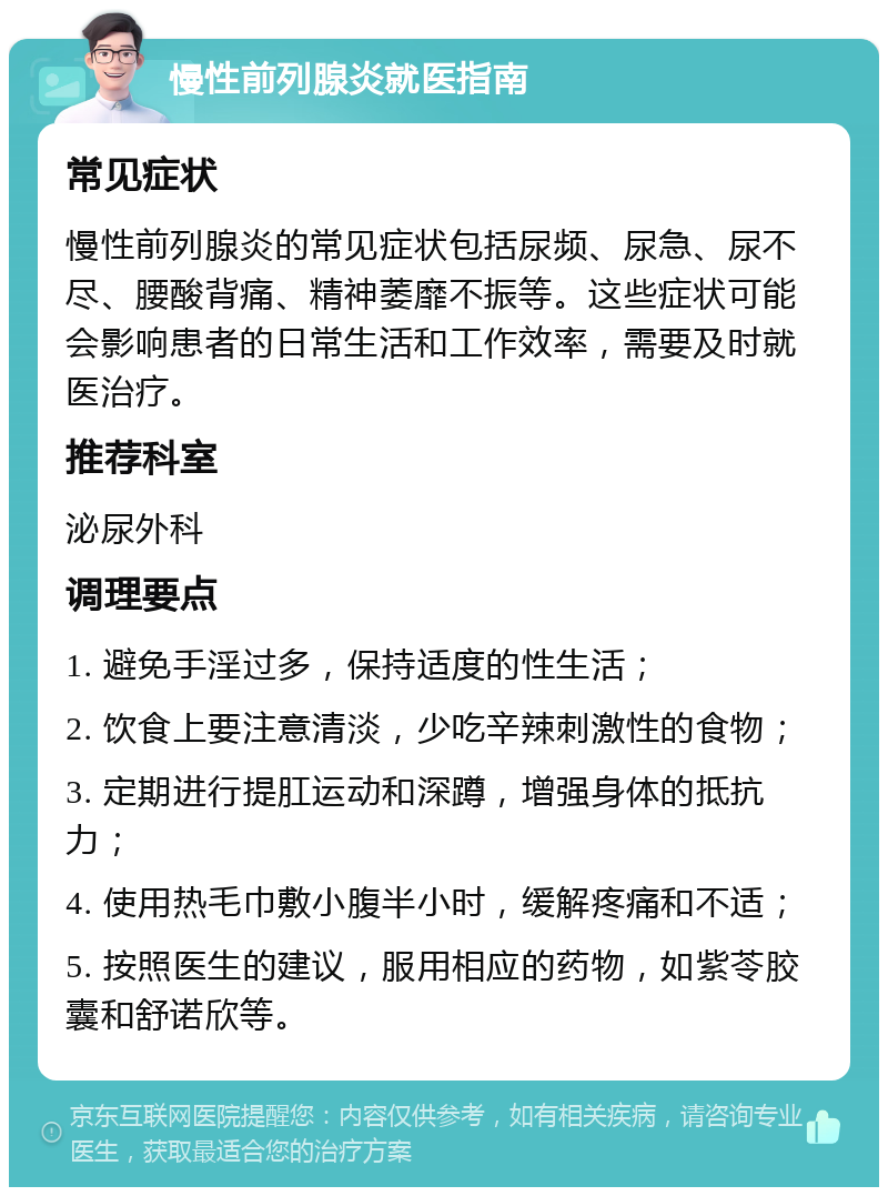 慢性前列腺炎就医指南 常见症状 慢性前列腺炎的常见症状包括尿频、尿急、尿不尽、腰酸背痛、精神萎靡不振等。这些症状可能会影响患者的日常生活和工作效率，需要及时就医治疗。 推荐科室 泌尿外科 调理要点 1. 避免手淫过多，保持适度的性生活； 2. 饮食上要注意清淡，少吃辛辣刺激性的食物； 3. 定期进行提肛运动和深蹲，增强身体的抵抗力； 4. 使用热毛巾敷小腹半小时，缓解疼痛和不适； 5. 按照医生的建议，服用相应的药物，如紫苓胶囊和舒诺欣等。