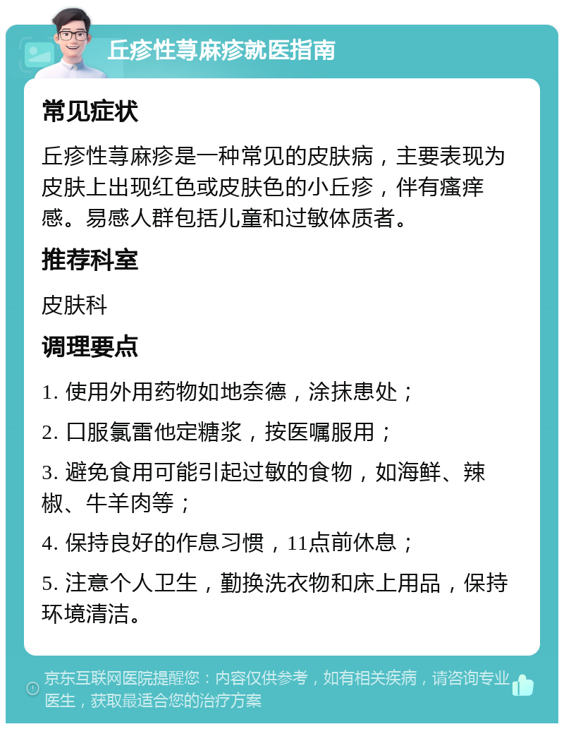 丘疹性荨麻疹就医指南 常见症状 丘疹性荨麻疹是一种常见的皮肤病，主要表现为皮肤上出现红色或皮肤色的小丘疹，伴有瘙痒感。易感人群包括儿童和过敏体质者。 推荐科室 皮肤科 调理要点 1. 使用外用药物如地奈德，涂抹患处； 2. 口服氯雷他定糖浆，按医嘱服用； 3. 避免食用可能引起过敏的食物，如海鲜、辣椒、牛羊肉等； 4. 保持良好的作息习惯，11点前休息； 5. 注意个人卫生，勤换洗衣物和床上用品，保持环境清洁。