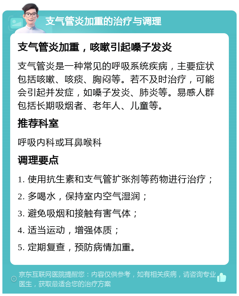 支气管炎加重的治疗与调理 支气管炎加重，咳嗽引起嗓子发炎 支气管炎是一种常见的呼吸系统疾病，主要症状包括咳嗽、咳痰、胸闷等。若不及时治疗，可能会引起并发症，如嗓子发炎、肺炎等。易感人群包括长期吸烟者、老年人、儿童等。 推荐科室 呼吸内科或耳鼻喉科 调理要点 1. 使用抗生素和支气管扩张剂等药物进行治疗； 2. 多喝水，保持室内空气湿润； 3. 避免吸烟和接触有害气体； 4. 适当运动，增强体质； 5. 定期复查，预防病情加重。