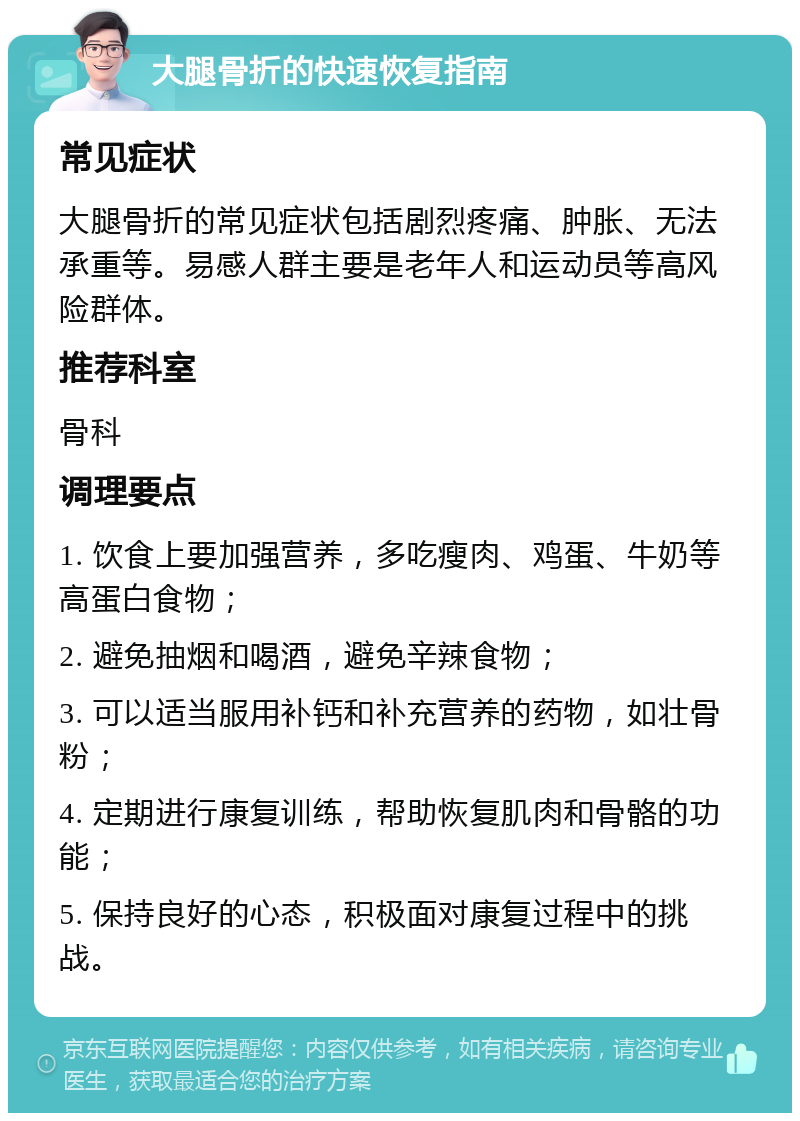 大腿骨折的快速恢复指南 常见症状 大腿骨折的常见症状包括剧烈疼痛、肿胀、无法承重等。易感人群主要是老年人和运动员等高风险群体。 推荐科室 骨科 调理要点 1. 饮食上要加强营养，多吃瘦肉、鸡蛋、牛奶等高蛋白食物； 2. 避免抽烟和喝酒，避免辛辣食物； 3. 可以适当服用补钙和补充营养的药物，如壮骨粉； 4. 定期进行康复训练，帮助恢复肌肉和骨骼的功能； 5. 保持良好的心态，积极面对康复过程中的挑战。