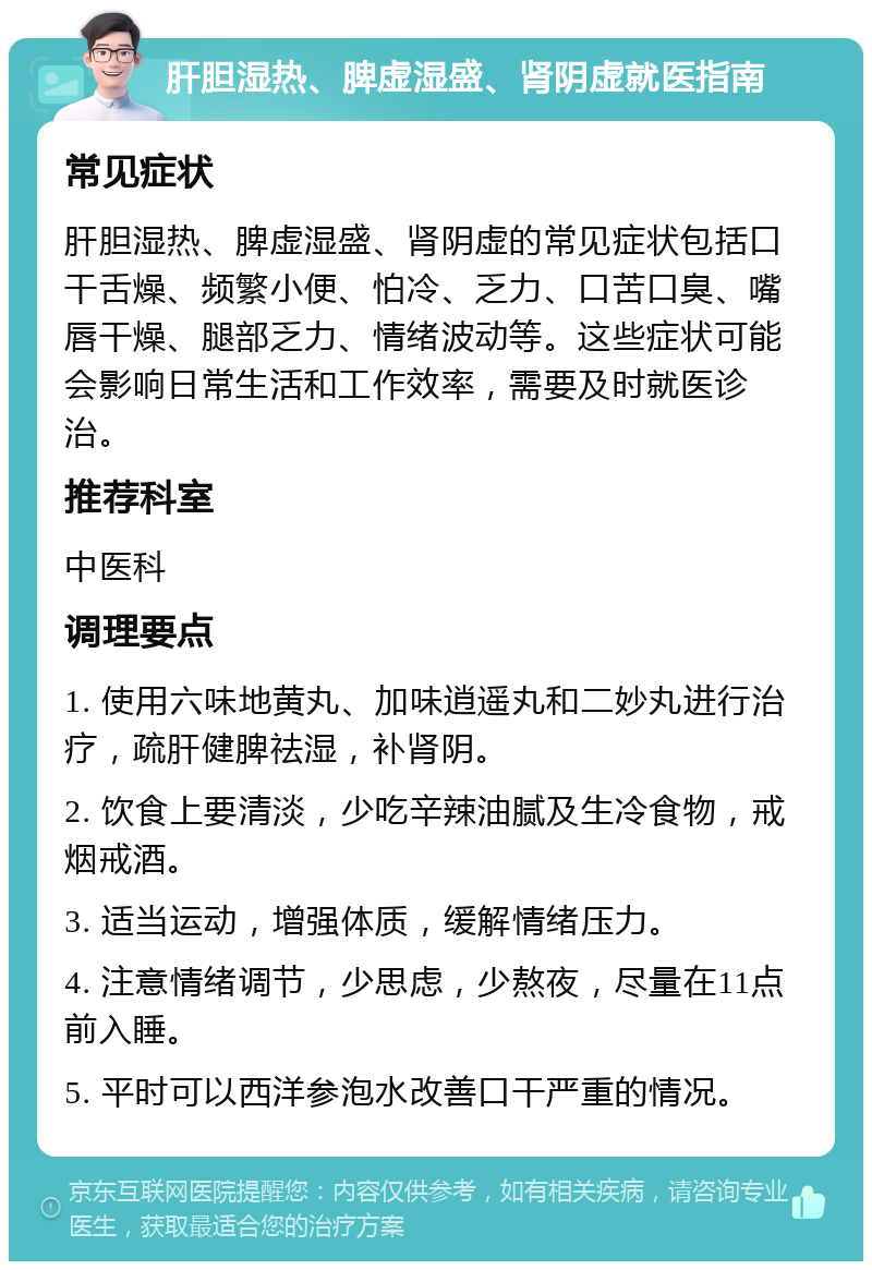 肝胆湿热、脾虚湿盛、肾阴虚就医指南 常见症状 肝胆湿热、脾虚湿盛、肾阴虚的常见症状包括口干舌燥、频繁小便、怕冷、乏力、口苦口臭、嘴唇干燥、腿部乏力、情绪波动等。这些症状可能会影响日常生活和工作效率，需要及时就医诊治。 推荐科室 中医科 调理要点 1. 使用六味地黄丸、加味逍遥丸和二妙丸进行治疗，疏肝健脾祛湿，补肾阴。 2. 饮食上要清淡，少吃辛辣油腻及生冷食物，戒烟戒酒。 3. 适当运动，增强体质，缓解情绪压力。 4. 注意情绪调节，少思虑，少熬夜，尽量在11点前入睡。 5. 平时可以西洋参泡水改善口干严重的情况。