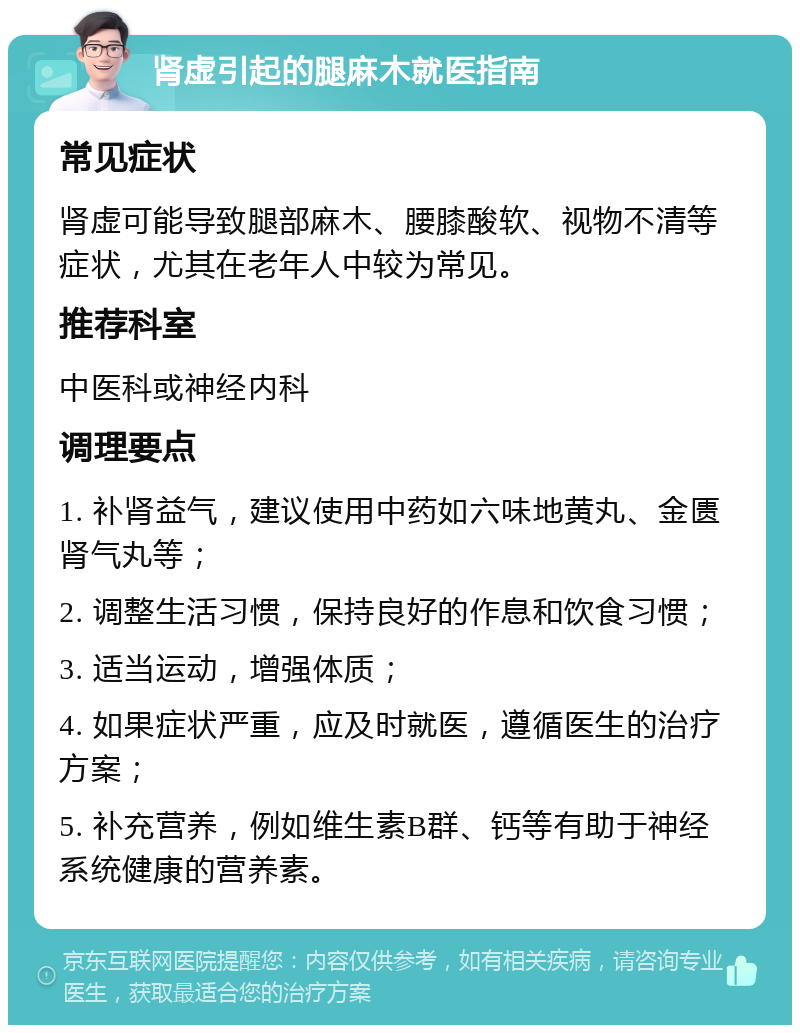 肾虚引起的腿麻木就医指南 常见症状 肾虚可能导致腿部麻木、腰膝酸软、视物不清等症状，尤其在老年人中较为常见。 推荐科室 中医科或神经内科 调理要点 1. 补肾益气，建议使用中药如六味地黄丸、金匮肾气丸等； 2. 调整生活习惯，保持良好的作息和饮食习惯； 3. 适当运动，增强体质； 4. 如果症状严重，应及时就医，遵循医生的治疗方案； 5. 补充营养，例如维生素B群、钙等有助于神经系统健康的营养素。